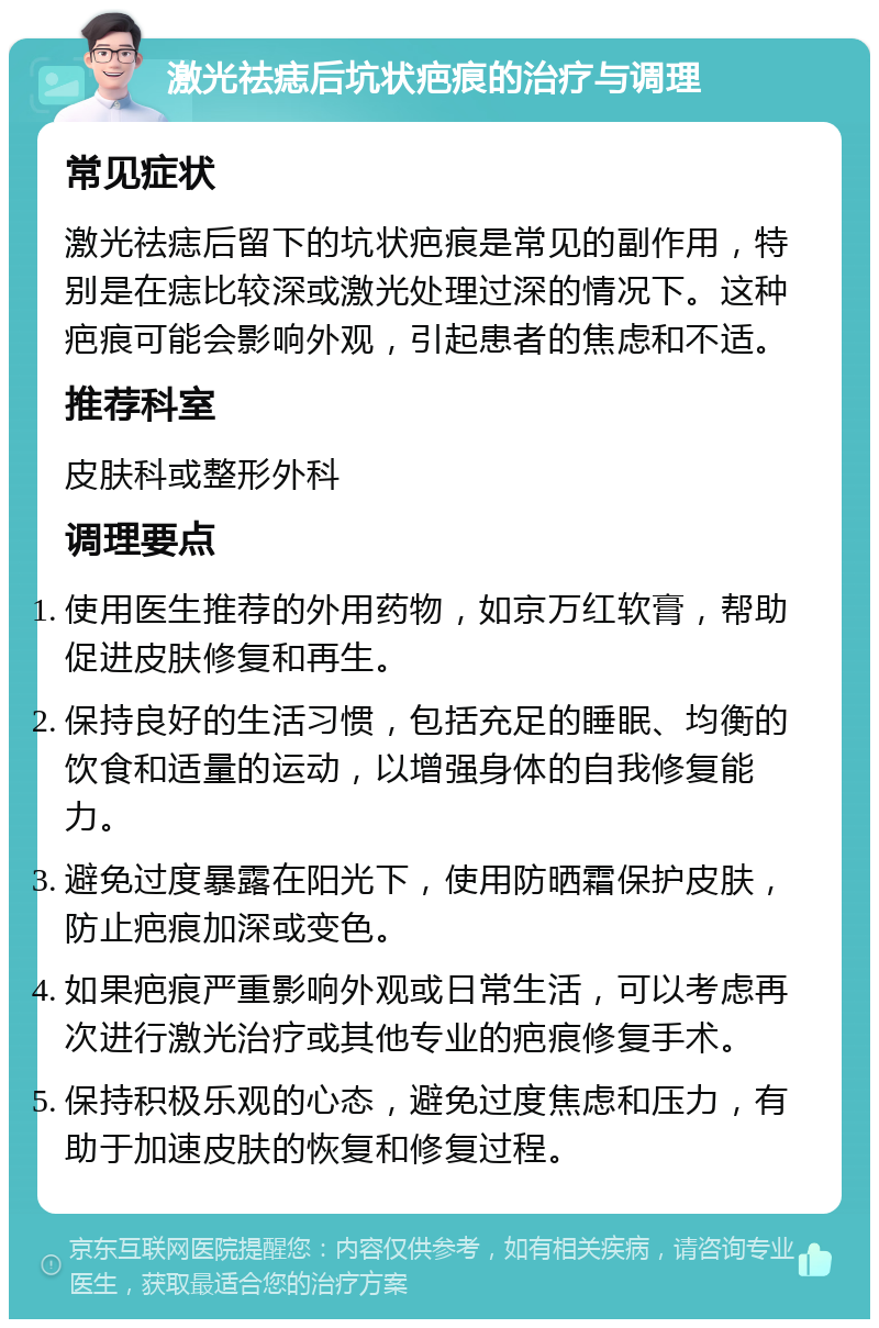 激光祛痣后坑状疤痕的治疗与调理 常见症状 激光祛痣后留下的坑状疤痕是常见的副作用，特别是在痣比较深或激光处理过深的情况下。这种疤痕可能会影响外观，引起患者的焦虑和不适。 推荐科室 皮肤科或整形外科 调理要点 使用医生推荐的外用药物，如京万红软膏，帮助促进皮肤修复和再生。 保持良好的生活习惯，包括充足的睡眠、均衡的饮食和适量的运动，以增强身体的自我修复能力。 避免过度暴露在阳光下，使用防晒霜保护皮肤，防止疤痕加深或变色。 如果疤痕严重影响外观或日常生活，可以考虑再次进行激光治疗或其他专业的疤痕修复手术。 保持积极乐观的心态，避免过度焦虑和压力，有助于加速皮肤的恢复和修复过程。