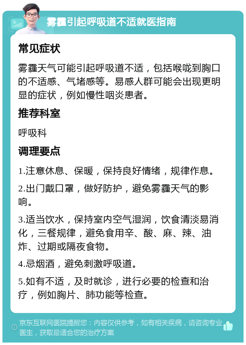 雾霾引起呼吸道不适就医指南 常见症状 雾霾天气可能引起呼吸道不适，包括喉咙到胸口的不适感、气堵感等。易感人群可能会出现更明显的症状，例如慢性咽炎患者。 推荐科室 呼吸科 调理要点 1.注意休息、保暖，保持良好情绪，规律作息。 2.出门戴口罩，做好防护，避免雾霾天气的影响。 3.适当饮水，保持室内空气湿润，饮食清淡易消化，三餐规律，避免食用辛、酸、麻、辣、油炸、过期或隔夜食物。 4.忌烟酒，避免刺激呼吸道。 5.如有不适，及时就诊，进行必要的检查和治疗，例如胸片、肺功能等检查。