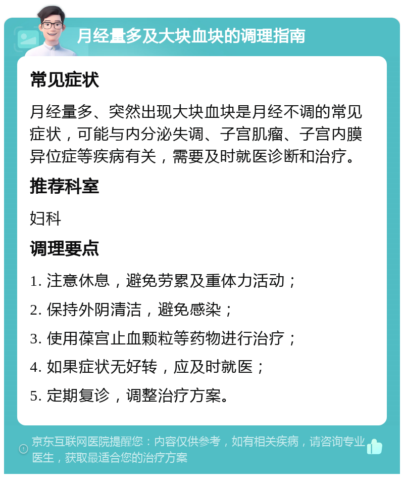 月经量多及大块血块的调理指南 常见症状 月经量多、突然出现大块血块是月经不调的常见症状，可能与内分泌失调、子宫肌瘤、子宫内膜异位症等疾病有关，需要及时就医诊断和治疗。 推荐科室 妇科 调理要点 1. 注意休息，避免劳累及重体力活动； 2. 保持外阴清洁，避免感染； 3. 使用葆宫止血颗粒等药物进行治疗； 4. 如果症状无好转，应及时就医； 5. 定期复诊，调整治疗方案。