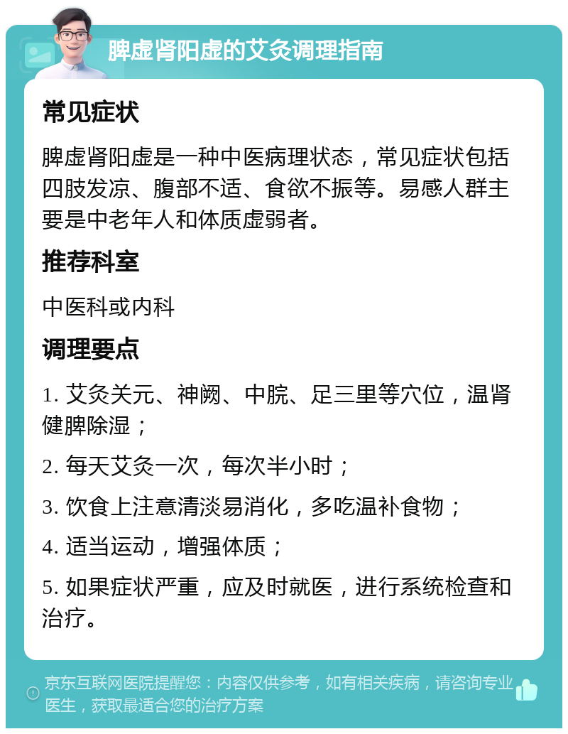 脾虚肾阳虚的艾灸调理指南 常见症状 脾虚肾阳虚是一种中医病理状态，常见症状包括四肢发凉、腹部不适、食欲不振等。易感人群主要是中老年人和体质虚弱者。 推荐科室 中医科或内科 调理要点 1. 艾灸关元、神阙、中脘、足三里等穴位，温肾健脾除湿； 2. 每天艾灸一次，每次半小时； 3. 饮食上注意清淡易消化，多吃温补食物； 4. 适当运动，增强体质； 5. 如果症状严重，应及时就医，进行系统检查和治疗。