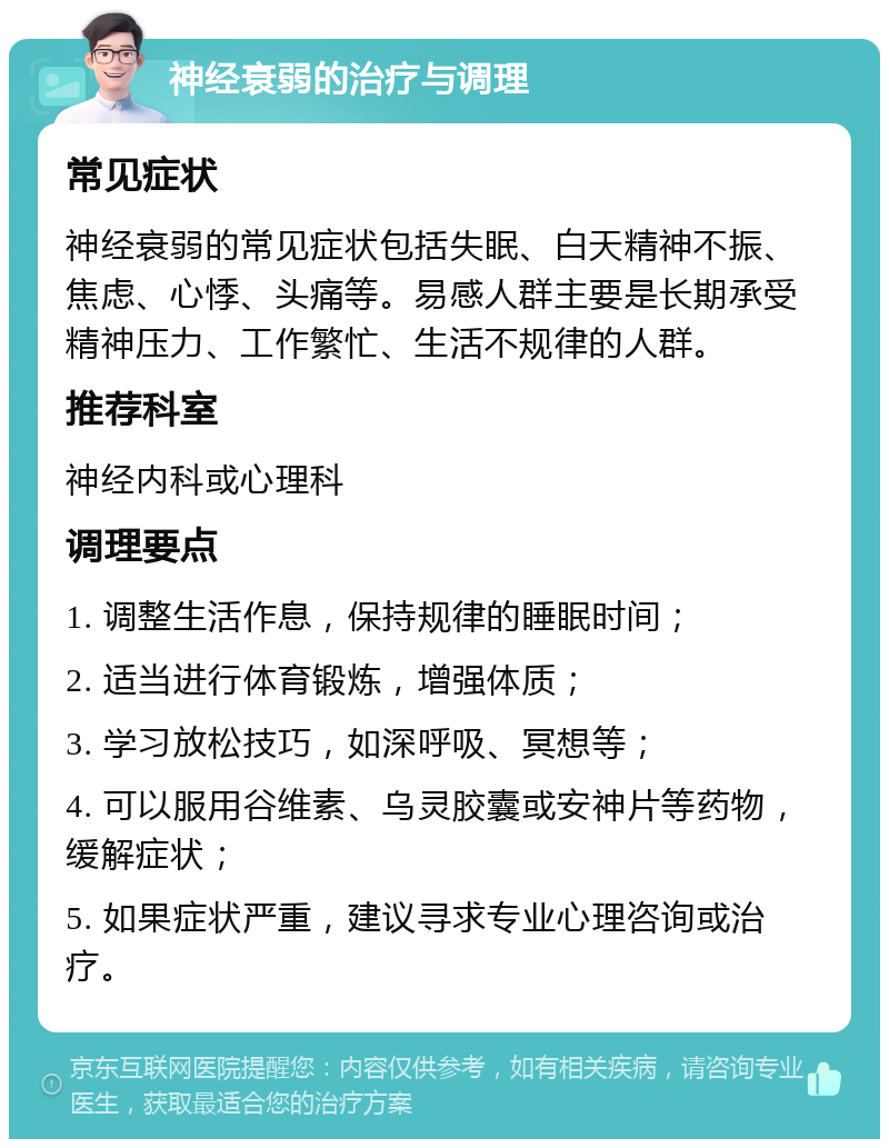 神经衰弱的治疗与调理 常见症状 神经衰弱的常见症状包括失眠、白天精神不振、焦虑、心悸、头痛等。易感人群主要是长期承受精神压力、工作繁忙、生活不规律的人群。 推荐科室 神经内科或心理科 调理要点 1. 调整生活作息，保持规律的睡眠时间； 2. 适当进行体育锻炼，增强体质； 3. 学习放松技巧，如深呼吸、冥想等； 4. 可以服用谷维素、乌灵胶囊或安神片等药物，缓解症状； 5. 如果症状严重，建议寻求专业心理咨询或治疗。