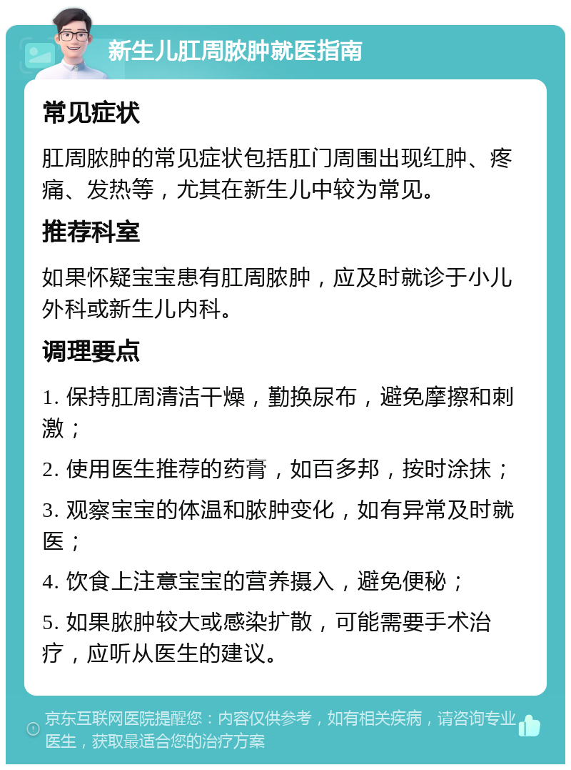 新生儿肛周脓肿就医指南 常见症状 肛周脓肿的常见症状包括肛门周围出现红肿、疼痛、发热等，尤其在新生儿中较为常见。 推荐科室 如果怀疑宝宝患有肛周脓肿，应及时就诊于小儿外科或新生儿内科。 调理要点 1. 保持肛周清洁干燥，勤换尿布，避免摩擦和刺激； 2. 使用医生推荐的药膏，如百多邦，按时涂抹； 3. 观察宝宝的体温和脓肿变化，如有异常及时就医； 4. 饮食上注意宝宝的营养摄入，避免便秘； 5. 如果脓肿较大或感染扩散，可能需要手术治疗，应听从医生的建议。