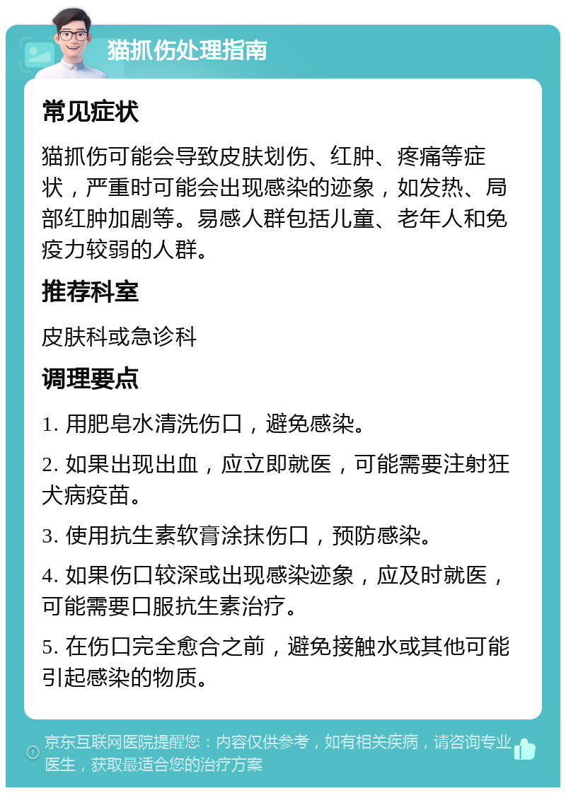 猫抓伤处理指南 常见症状 猫抓伤可能会导致皮肤划伤、红肿、疼痛等症状，严重时可能会出现感染的迹象，如发热、局部红肿加剧等。易感人群包括儿童、老年人和免疫力较弱的人群。 推荐科室 皮肤科或急诊科 调理要点 1. 用肥皂水清洗伤口，避免感染。 2. 如果出现出血，应立即就医，可能需要注射狂犬病疫苗。 3. 使用抗生素软膏涂抹伤口，预防感染。 4. 如果伤口较深或出现感染迹象，应及时就医，可能需要口服抗生素治疗。 5. 在伤口完全愈合之前，避免接触水或其他可能引起感染的物质。