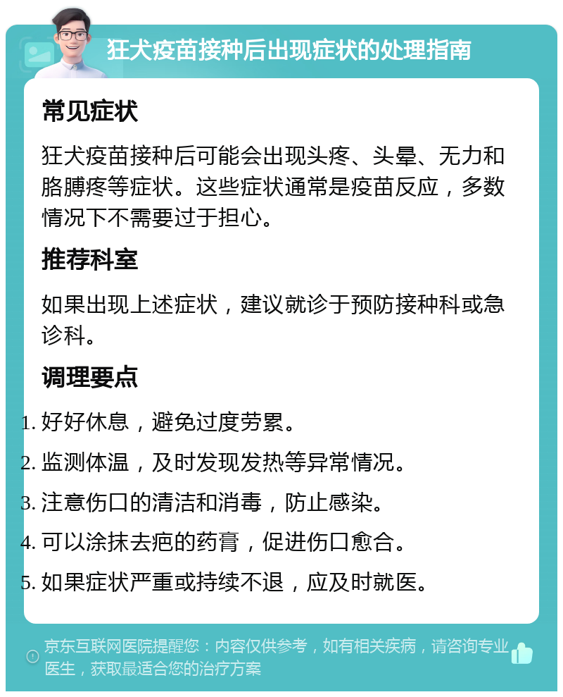 狂犬疫苗接种后出现症状的处理指南 常见症状 狂犬疫苗接种后可能会出现头疼、头晕、无力和胳膊疼等症状。这些症状通常是疫苗反应，多数情况下不需要过于担心。 推荐科室 如果出现上述症状，建议就诊于预防接种科或急诊科。 调理要点 好好休息，避免过度劳累。 监测体温，及时发现发热等异常情况。 注意伤口的清洁和消毒，防止感染。 可以涂抹去疤的药膏，促进伤口愈合。 如果症状严重或持续不退，应及时就医。