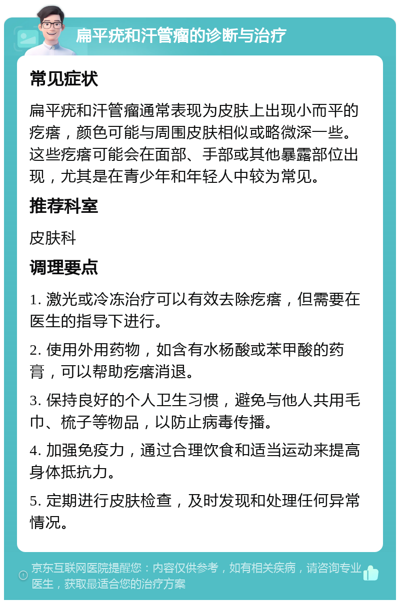 扁平疣和汗管瘤的诊断与治疗 常见症状 扁平疣和汗管瘤通常表现为皮肤上出现小而平的疙瘩，颜色可能与周围皮肤相似或略微深一些。这些疙瘩可能会在面部、手部或其他暴露部位出现，尤其是在青少年和年轻人中较为常见。 推荐科室 皮肤科 调理要点 1. 激光或冷冻治疗可以有效去除疙瘩，但需要在医生的指导下进行。 2. 使用外用药物，如含有水杨酸或苯甲酸的药膏，可以帮助疙瘩消退。 3. 保持良好的个人卫生习惯，避免与他人共用毛巾、梳子等物品，以防止病毒传播。 4. 加强免疫力，通过合理饮食和适当运动来提高身体抵抗力。 5. 定期进行皮肤检查，及时发现和处理任何异常情况。