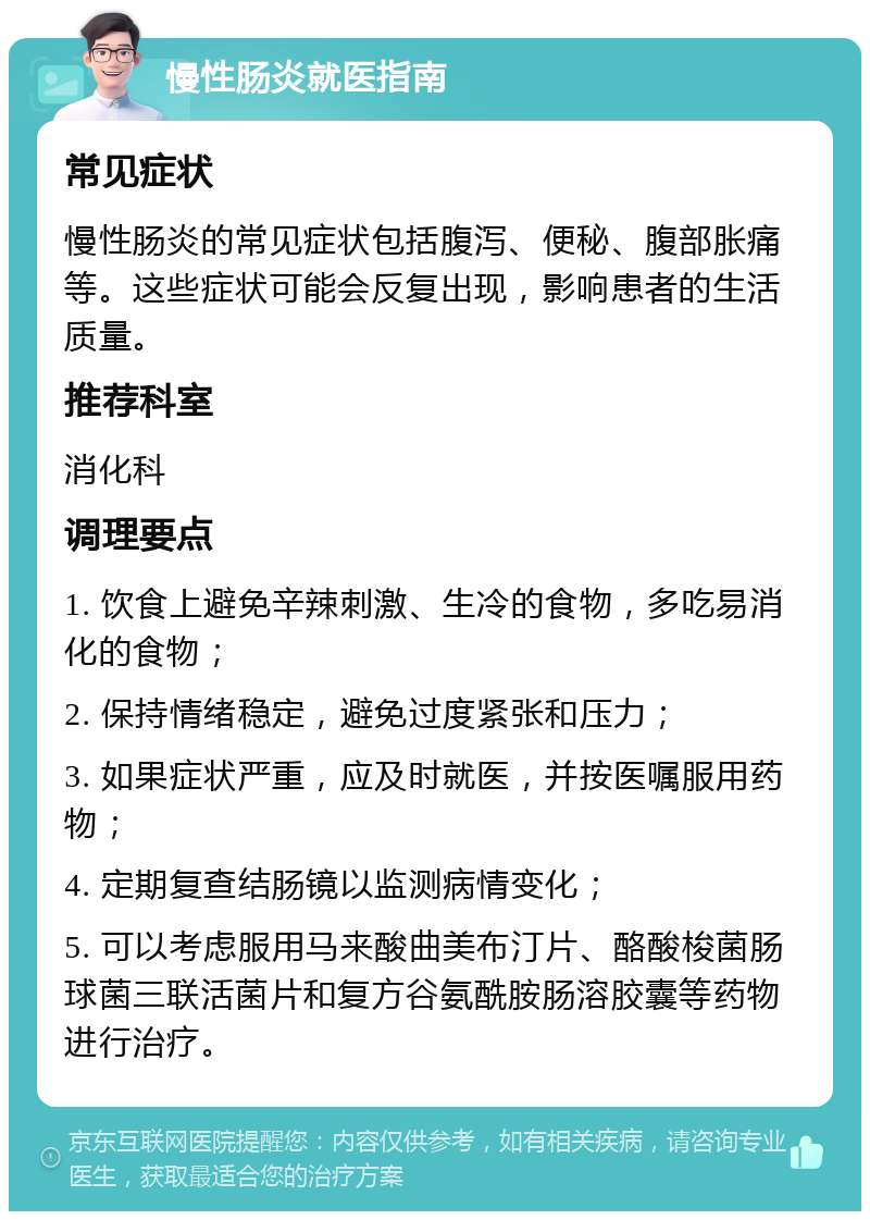 慢性肠炎就医指南 常见症状 慢性肠炎的常见症状包括腹泻、便秘、腹部胀痛等。这些症状可能会反复出现，影响患者的生活质量。 推荐科室 消化科 调理要点 1. 饮食上避免辛辣刺激、生冷的食物，多吃易消化的食物； 2. 保持情绪稳定，避免过度紧张和压力； 3. 如果症状严重，应及时就医，并按医嘱服用药物； 4. 定期复查结肠镜以监测病情变化； 5. 可以考虑服用马来酸曲美布汀片、酪酸梭菌肠球菌三联活菌片和复方谷氨酰胺肠溶胶囊等药物进行治疗。