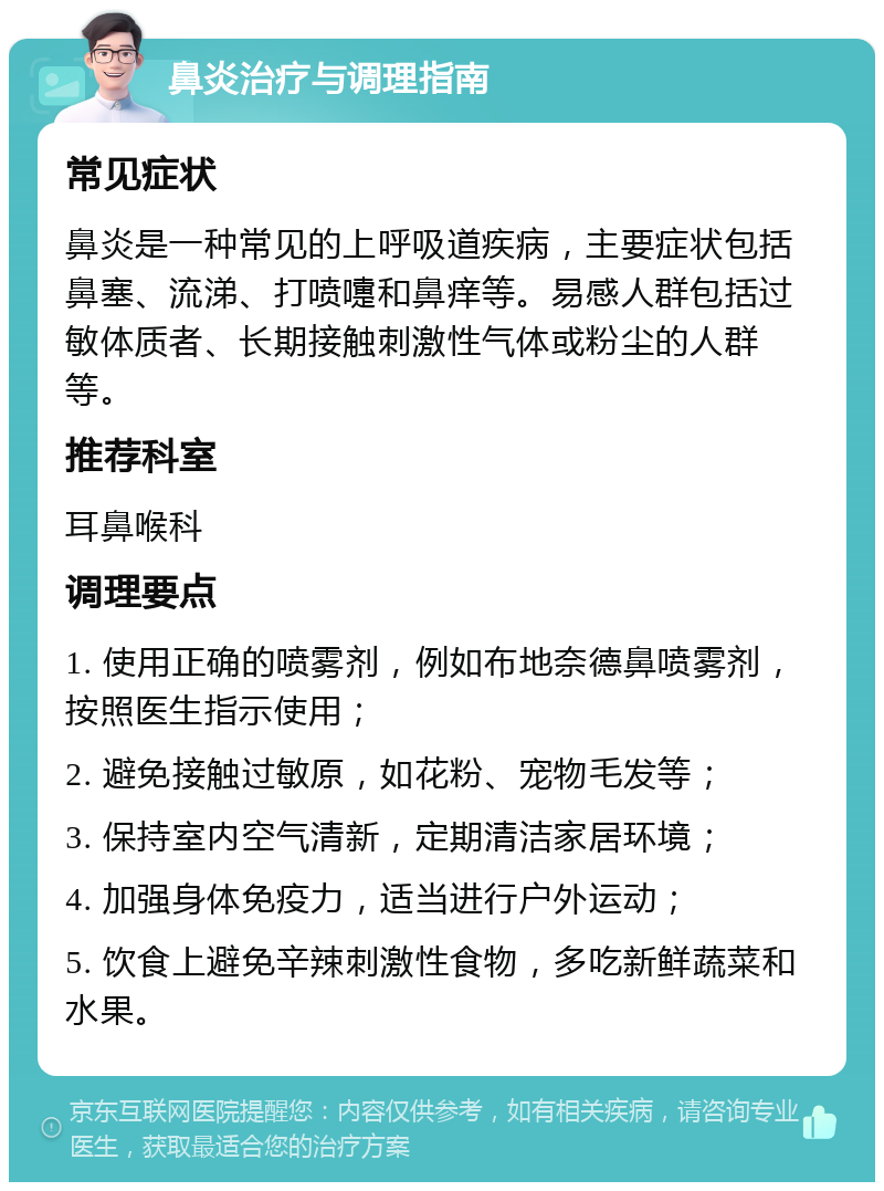 鼻炎治疗与调理指南 常见症状 鼻炎是一种常见的上呼吸道疾病，主要症状包括鼻塞、流涕、打喷嚏和鼻痒等。易感人群包括过敏体质者、长期接触刺激性气体或粉尘的人群等。 推荐科室 耳鼻喉科 调理要点 1. 使用正确的喷雾剂，例如布地奈德鼻喷雾剂，按照医生指示使用； 2. 避免接触过敏原，如花粉、宠物毛发等； 3. 保持室内空气清新，定期清洁家居环境； 4. 加强身体免疫力，适当进行户外运动； 5. 饮食上避免辛辣刺激性食物，多吃新鲜蔬菜和水果。