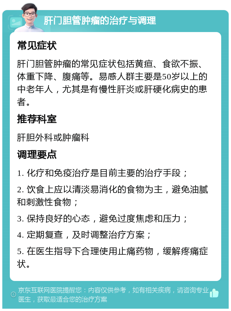 肝门胆管肿瘤的治疗与调理 常见症状 肝门胆管肿瘤的常见症状包括黄疸、食欲不振、体重下降、腹痛等。易感人群主要是50岁以上的中老年人，尤其是有慢性肝炎或肝硬化病史的患者。 推荐科室 肝胆外科或肿瘤科 调理要点 1. 化疗和免疫治疗是目前主要的治疗手段； 2. 饮食上应以清淡易消化的食物为主，避免油腻和刺激性食物； 3. 保持良好的心态，避免过度焦虑和压力； 4. 定期复查，及时调整治疗方案； 5. 在医生指导下合理使用止痛药物，缓解疼痛症状。