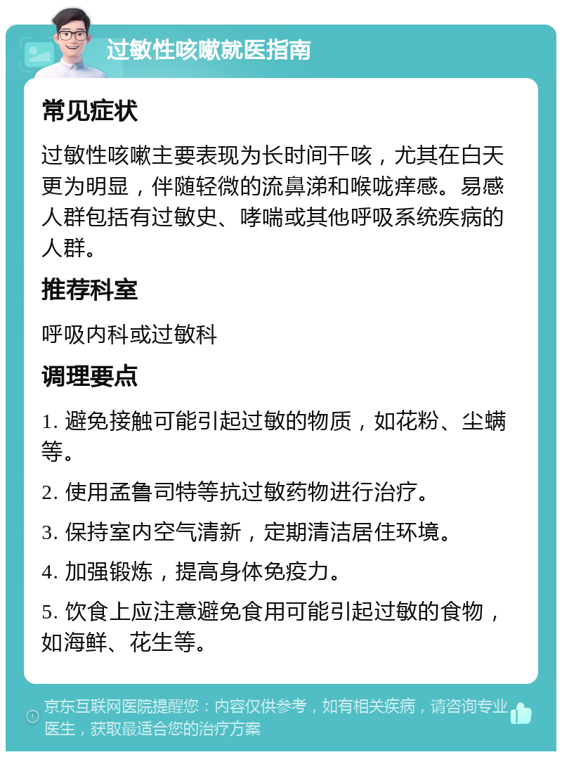 过敏性咳嗽就医指南 常见症状 过敏性咳嗽主要表现为长时间干咳，尤其在白天更为明显，伴随轻微的流鼻涕和喉咙痒感。易感人群包括有过敏史、哮喘或其他呼吸系统疾病的人群。 推荐科室 呼吸内科或过敏科 调理要点 1. 避免接触可能引起过敏的物质，如花粉、尘螨等。 2. 使用孟鲁司特等抗过敏药物进行治疗。 3. 保持室内空气清新，定期清洁居住环境。 4. 加强锻炼，提高身体免疫力。 5. 饮食上应注意避免食用可能引起过敏的食物，如海鲜、花生等。