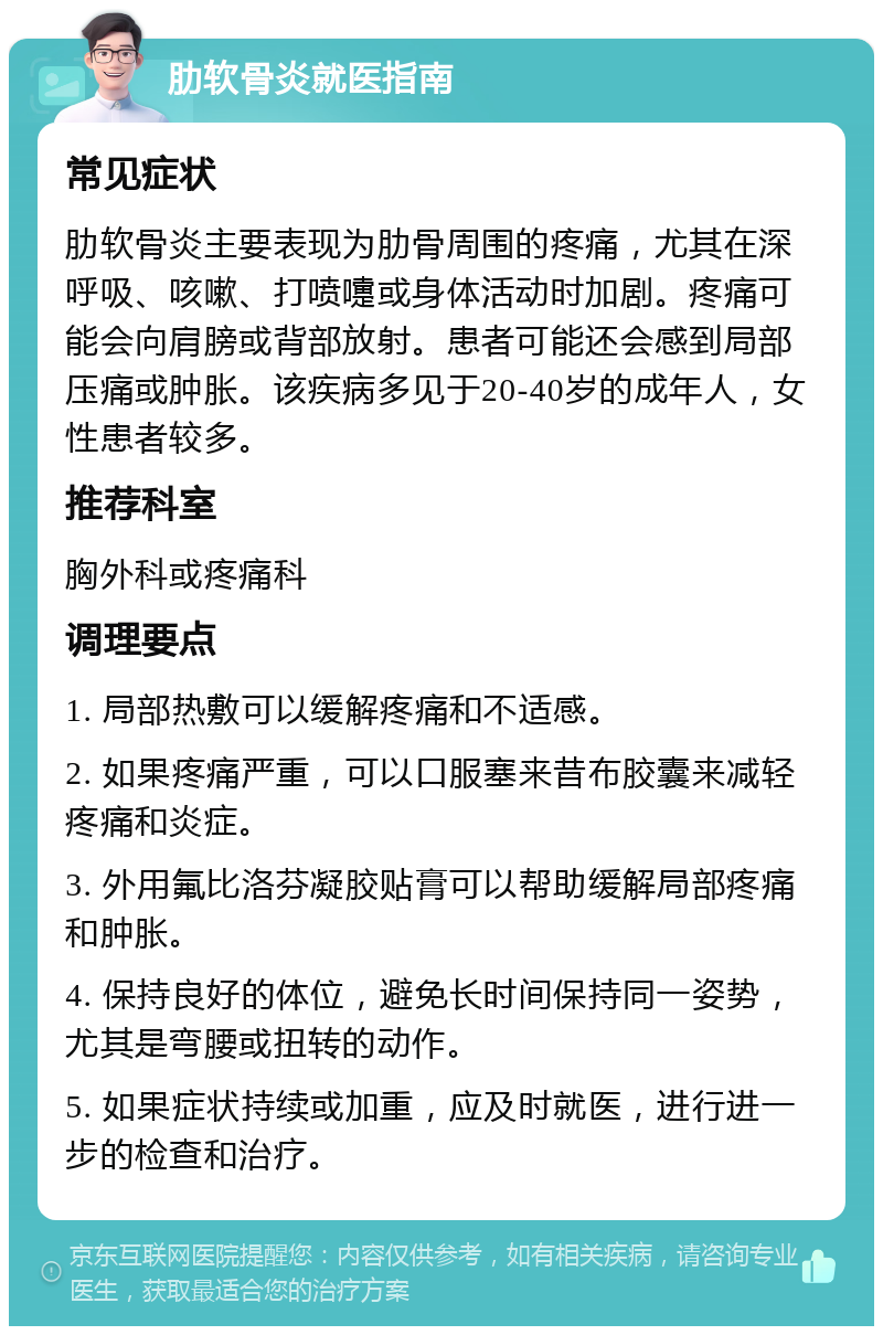 肋软骨炎就医指南 常见症状 肋软骨炎主要表现为肋骨周围的疼痛，尤其在深呼吸、咳嗽、打喷嚏或身体活动时加剧。疼痛可能会向肩膀或背部放射。患者可能还会感到局部压痛或肿胀。该疾病多见于20-40岁的成年人，女性患者较多。 推荐科室 胸外科或疼痛科 调理要点 1. 局部热敷可以缓解疼痛和不适感。 2. 如果疼痛严重，可以口服塞来昔布胶囊来减轻疼痛和炎症。 3. 外用氟比洛芬凝胶贴膏可以帮助缓解局部疼痛和肿胀。 4. 保持良好的体位，避免长时间保持同一姿势，尤其是弯腰或扭转的动作。 5. 如果症状持续或加重，应及时就医，进行进一步的检查和治疗。