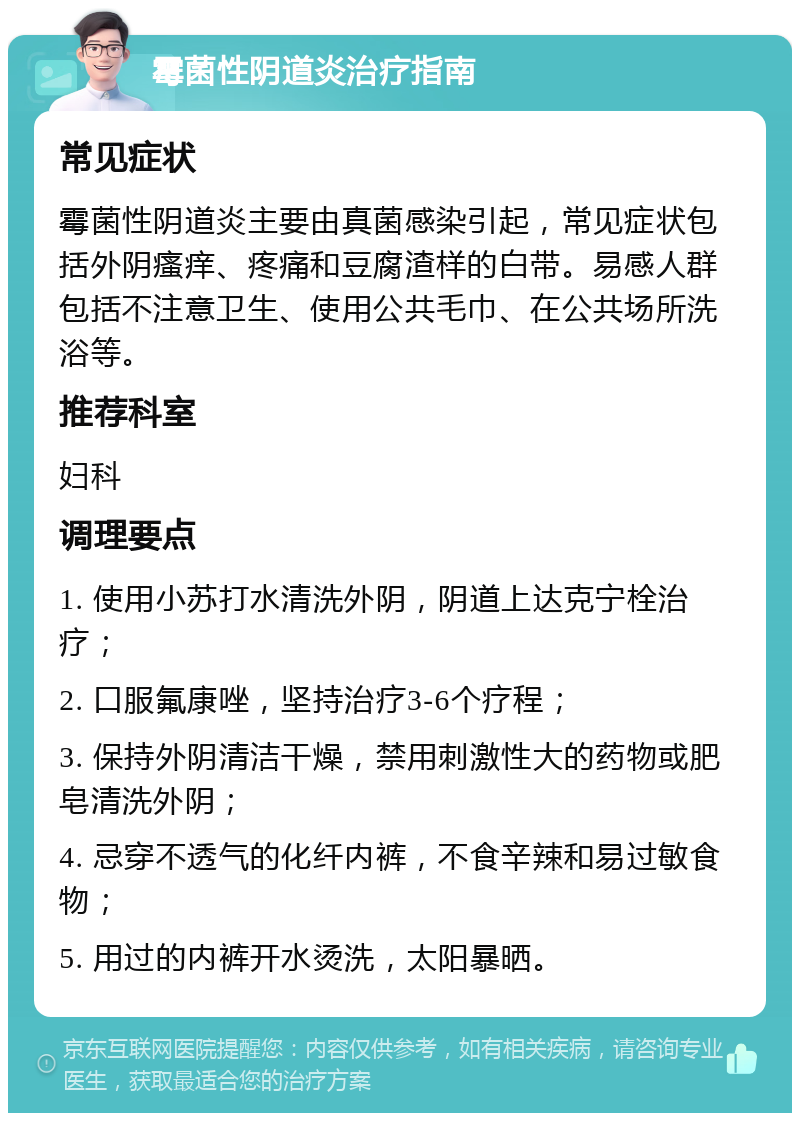 霉菌性阴道炎治疗指南 常见症状 霉菌性阴道炎主要由真菌感染引起，常见症状包括外阴瘙痒、疼痛和豆腐渣样的白带。易感人群包括不注意卫生、使用公共毛巾、在公共场所洗浴等。 推荐科室 妇科 调理要点 1. 使用小苏打水清洗外阴，阴道上达克宁栓治疗； 2. 口服氟康唑，坚持治疗3-6个疗程； 3. 保持外阴清洁干燥，禁用刺激性大的药物或肥皂清洗外阴； 4. 忌穿不透气的化纤内裤，不食辛辣和易过敏食物； 5. 用过的内裤开水烫洗，太阳暴晒。