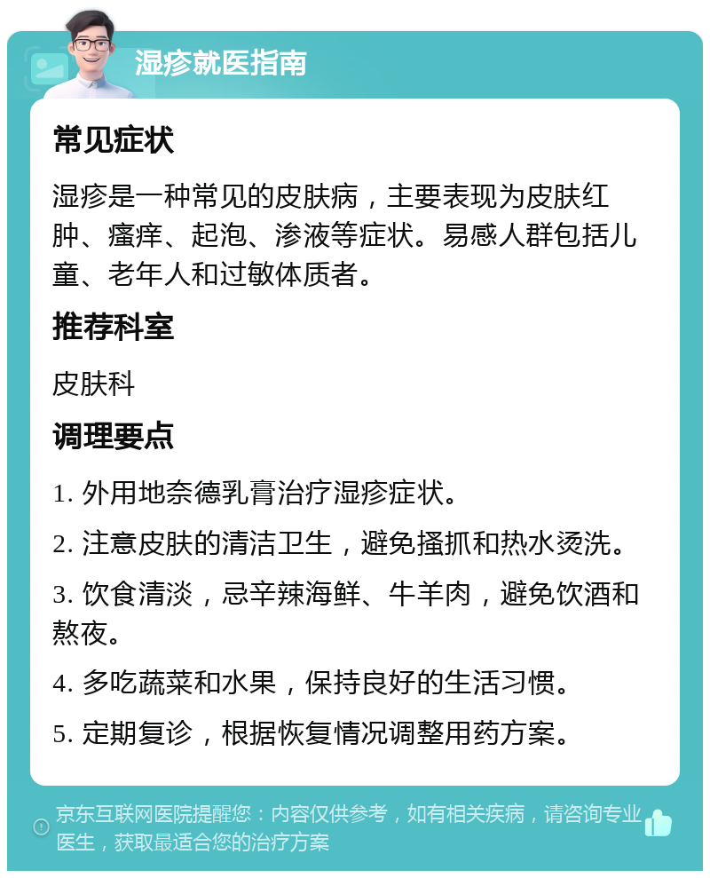 湿疹就医指南 常见症状 湿疹是一种常见的皮肤病，主要表现为皮肤红肿、瘙痒、起泡、渗液等症状。易感人群包括儿童、老年人和过敏体质者。 推荐科室 皮肤科 调理要点 1. 外用地奈德乳膏治疗湿疹症状。 2. 注意皮肤的清洁卫生，避免搔抓和热水烫洗。 3. 饮食清淡，忌辛辣海鲜、牛羊肉，避免饮酒和熬夜。 4. 多吃蔬菜和水果，保持良好的生活习惯。 5. 定期复诊，根据恢复情况调整用药方案。