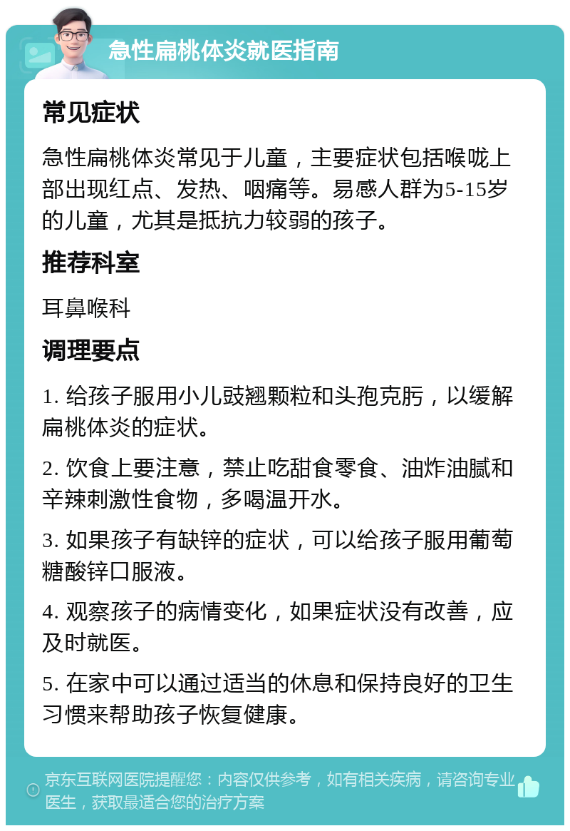 急性扁桃体炎就医指南 常见症状 急性扁桃体炎常见于儿童，主要症状包括喉咙上部出现红点、发热、咽痛等。易感人群为5-15岁的儿童，尤其是抵抗力较弱的孩子。 推荐科室 耳鼻喉科 调理要点 1. 给孩子服用小儿豉翘颗粒和头孢克肟，以缓解扁桃体炎的症状。 2. 饮食上要注意，禁止吃甜食零食、油炸油腻和辛辣刺激性食物，多喝温开水。 3. 如果孩子有缺锌的症状，可以给孩子服用葡萄糖酸锌口服液。 4. 观察孩子的病情变化，如果症状没有改善，应及时就医。 5. 在家中可以通过适当的休息和保持良好的卫生习惯来帮助孩子恢复健康。