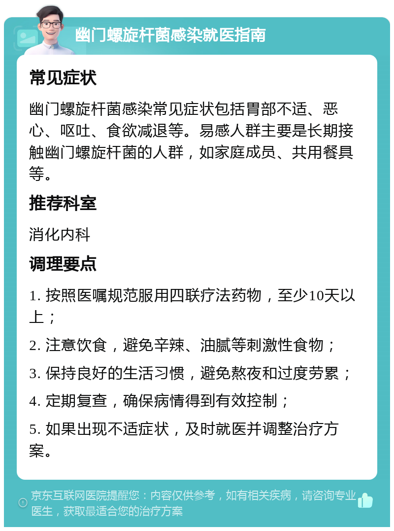 幽门螺旋杆菌感染就医指南 常见症状 幽门螺旋杆菌感染常见症状包括胃部不适、恶心、呕吐、食欲减退等。易感人群主要是长期接触幽门螺旋杆菌的人群，如家庭成员、共用餐具等。 推荐科室 消化内科 调理要点 1. 按照医嘱规范服用四联疗法药物，至少10天以上； 2. 注意饮食，避免辛辣、油腻等刺激性食物； 3. 保持良好的生活习惯，避免熬夜和过度劳累； 4. 定期复查，确保病情得到有效控制； 5. 如果出现不适症状，及时就医并调整治疗方案。