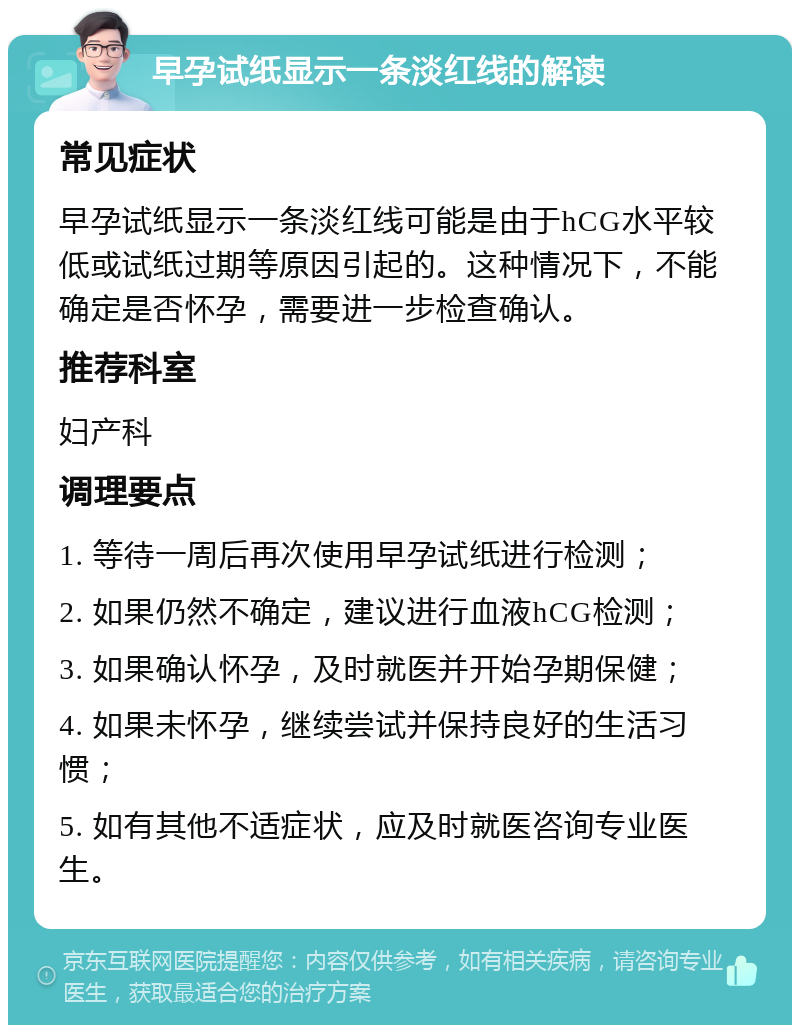 早孕试纸显示一条淡红线的解读 常见症状 早孕试纸显示一条淡红线可能是由于hCG水平较低或试纸过期等原因引起的。这种情况下，不能确定是否怀孕，需要进一步检查确认。 推荐科室 妇产科 调理要点 1. 等待一周后再次使用早孕试纸进行检测； 2. 如果仍然不确定，建议进行血液hCG检测； 3. 如果确认怀孕，及时就医并开始孕期保健； 4. 如果未怀孕，继续尝试并保持良好的生活习惯； 5. 如有其他不适症状，应及时就医咨询专业医生。