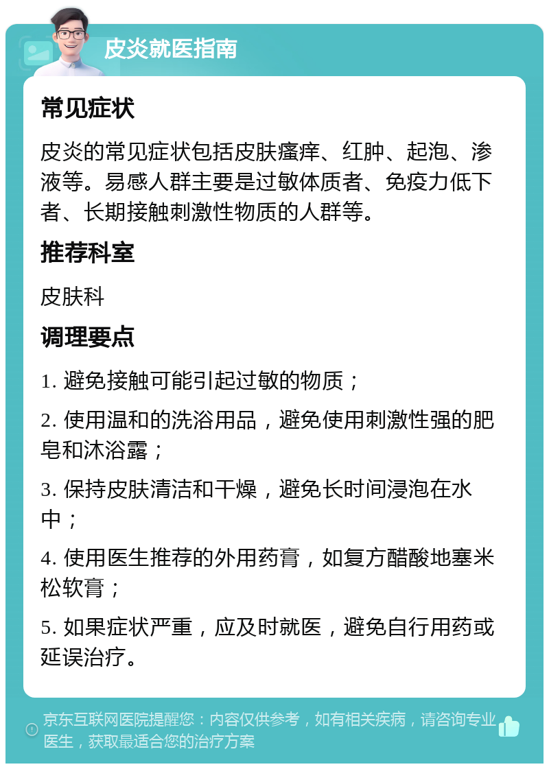 皮炎就医指南 常见症状 皮炎的常见症状包括皮肤瘙痒、红肿、起泡、渗液等。易感人群主要是过敏体质者、免疫力低下者、长期接触刺激性物质的人群等。 推荐科室 皮肤科 调理要点 1. 避免接触可能引起过敏的物质； 2. 使用温和的洗浴用品，避免使用刺激性强的肥皂和沐浴露； 3. 保持皮肤清洁和干燥，避免长时间浸泡在水中； 4. 使用医生推荐的外用药膏，如复方醋酸地塞米松软膏； 5. 如果症状严重，应及时就医，避免自行用药或延误治疗。