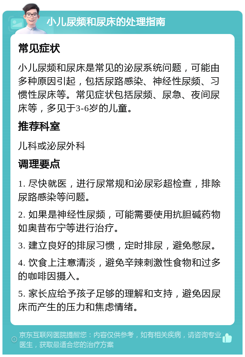 小儿尿频和尿床的处理指南 常见症状 小儿尿频和尿床是常见的泌尿系统问题，可能由多种原因引起，包括尿路感染、神经性尿频、习惯性尿床等。常见症状包括尿频、尿急、夜间尿床等，多见于3-6岁的儿童。 推荐科室 儿科或泌尿外科 调理要点 1. 尽快就医，进行尿常规和泌尿彩超检查，排除尿路感染等问题。 2. 如果是神经性尿频，可能需要使用抗胆碱药物如奥昔布宁等进行治疗。 3. 建立良好的排尿习惯，定时排尿，避免憋尿。 4. 饮食上注意清淡，避免辛辣刺激性食物和过多的咖啡因摄入。 5. 家长应给予孩子足够的理解和支持，避免因尿床而产生的压力和焦虑情绪。