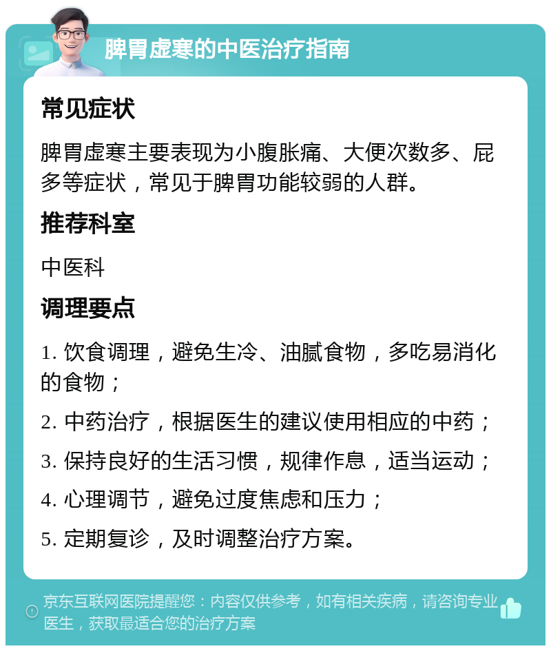 脾胃虚寒的中医治疗指南 常见症状 脾胃虚寒主要表现为小腹胀痛、大便次数多、屁多等症状，常见于脾胃功能较弱的人群。 推荐科室 中医科 调理要点 1. 饮食调理，避免生冷、油腻食物，多吃易消化的食物； 2. 中药治疗，根据医生的建议使用相应的中药； 3. 保持良好的生活习惯，规律作息，适当运动； 4. 心理调节，避免过度焦虑和压力； 5. 定期复诊，及时调整治疗方案。