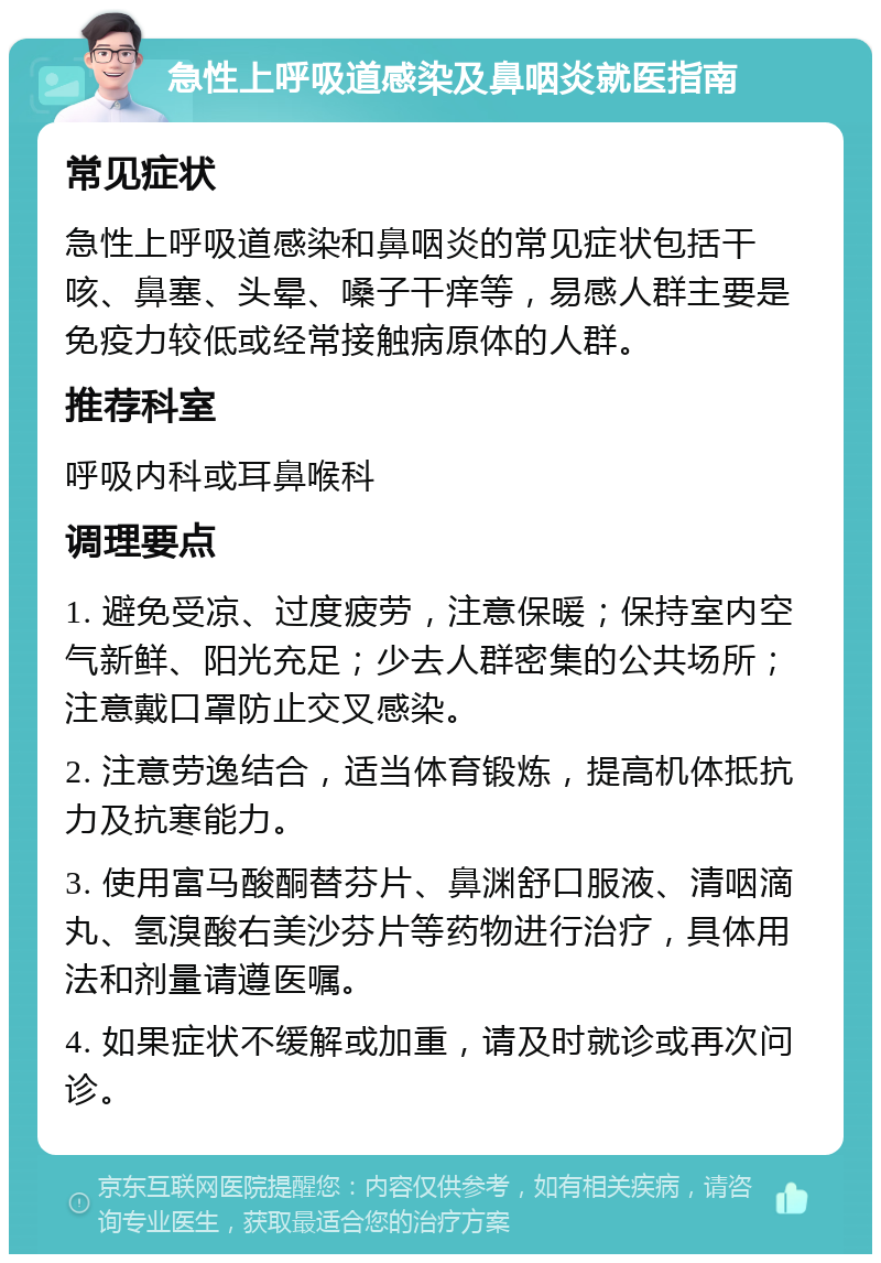 急性上呼吸道感染及鼻咽炎就医指南 常见症状 急性上呼吸道感染和鼻咽炎的常见症状包括干咳、鼻塞、头晕、嗓子干痒等，易感人群主要是免疫力较低或经常接触病原体的人群。 推荐科室 呼吸内科或耳鼻喉科 调理要点 1. 避免受凉、过度疲劳，注意保暖；保持室内空气新鲜、阳光充足；少去人群密集的公共场所；注意戴口罩防止交叉感染。 2. 注意劳逸结合，适当体育锻炼，提高机体抵抗力及抗寒能力。 3. 使用富马酸酮替芬片、鼻渊舒口服液、清咽滴丸、氢溴酸右美沙芬片等药物进行治疗，具体用法和剂量请遵医嘱。 4. 如果症状不缓解或加重，请及时就诊或再次问诊。