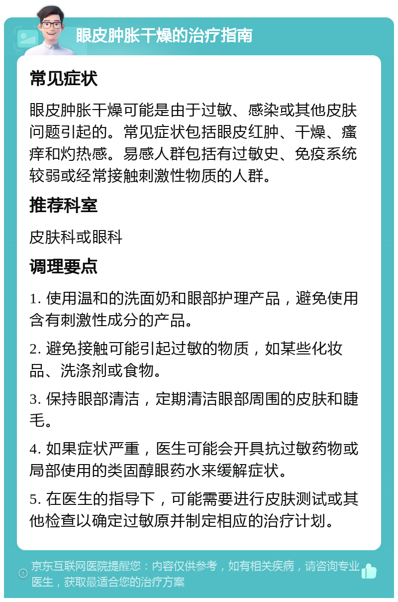 眼皮肿胀干燥的治疗指南 常见症状 眼皮肿胀干燥可能是由于过敏、感染或其他皮肤问题引起的。常见症状包括眼皮红肿、干燥、瘙痒和灼热感。易感人群包括有过敏史、免疫系统较弱或经常接触刺激性物质的人群。 推荐科室 皮肤科或眼科 调理要点 1. 使用温和的洗面奶和眼部护理产品，避免使用含有刺激性成分的产品。 2. 避免接触可能引起过敏的物质，如某些化妆品、洗涤剂或食物。 3. 保持眼部清洁，定期清洁眼部周围的皮肤和睫毛。 4. 如果症状严重，医生可能会开具抗过敏药物或局部使用的类固醇眼药水来缓解症状。 5. 在医生的指导下，可能需要进行皮肤测试或其他检查以确定过敏原并制定相应的治疗计划。