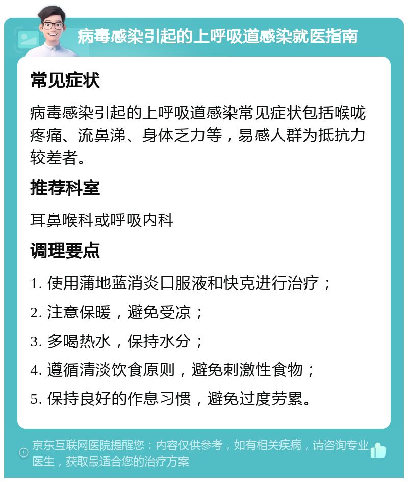 病毒感染引起的上呼吸道感染就医指南 常见症状 病毒感染引起的上呼吸道感染常见症状包括喉咙疼痛、流鼻涕、身体乏力等，易感人群为抵抗力较差者。 推荐科室 耳鼻喉科或呼吸内科 调理要点 1. 使用蒲地蓝消炎口服液和快克进行治疗； 2. 注意保暖，避免受凉； 3. 多喝热水，保持水分； 4. 遵循清淡饮食原则，避免刺激性食物； 5. 保持良好的作息习惯，避免过度劳累。