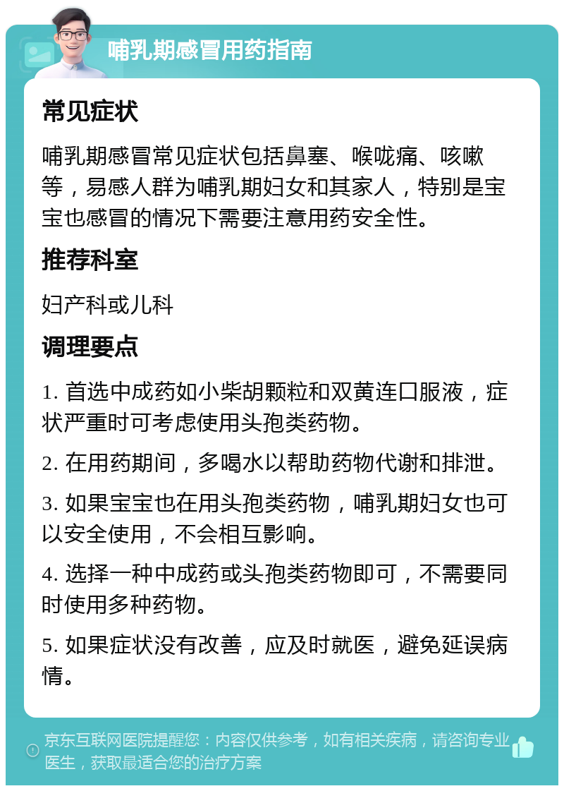 哺乳期感冒用药指南 常见症状 哺乳期感冒常见症状包括鼻塞、喉咙痛、咳嗽等，易感人群为哺乳期妇女和其家人，特别是宝宝也感冒的情况下需要注意用药安全性。 推荐科室 妇产科或儿科 调理要点 1. 首选中成药如小柴胡颗粒和双黄连口服液，症状严重时可考虑使用头孢类药物。 2. 在用药期间，多喝水以帮助药物代谢和排泄。 3. 如果宝宝也在用头孢类药物，哺乳期妇女也可以安全使用，不会相互影响。 4. 选择一种中成药或头孢类药物即可，不需要同时使用多种药物。 5. 如果症状没有改善，应及时就医，避免延误病情。