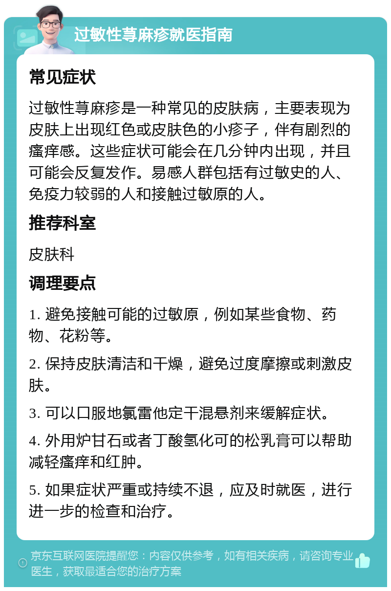 过敏性荨麻疹就医指南 常见症状 过敏性荨麻疹是一种常见的皮肤病，主要表现为皮肤上出现红色或皮肤色的小疹子，伴有剧烈的瘙痒感。这些症状可能会在几分钟内出现，并且可能会反复发作。易感人群包括有过敏史的人、免疫力较弱的人和接触过敏原的人。 推荐科室 皮肤科 调理要点 1. 避免接触可能的过敏原，例如某些食物、药物、花粉等。 2. 保持皮肤清洁和干燥，避免过度摩擦或刺激皮肤。 3. 可以口服地氯雷他定干混悬剂来缓解症状。 4. 外用炉甘石或者丁酸氢化可的松乳膏可以帮助减轻瘙痒和红肿。 5. 如果症状严重或持续不退，应及时就医，进行进一步的检查和治疗。