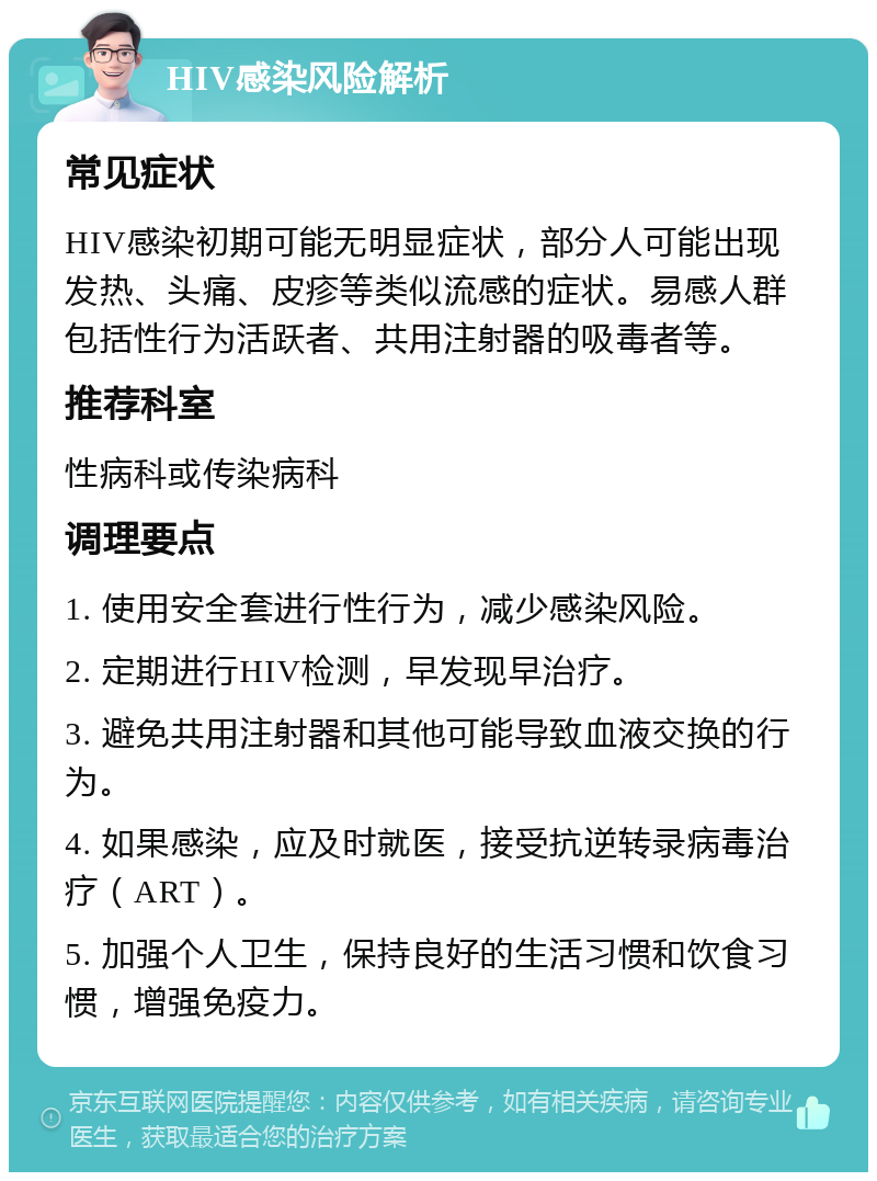 HIV感染风险解析 常见症状 HIV感染初期可能无明显症状，部分人可能出现发热、头痛、皮疹等类似流感的症状。易感人群包括性行为活跃者、共用注射器的吸毒者等。 推荐科室 性病科或传染病科 调理要点 1. 使用安全套进行性行为，减少感染风险。 2. 定期进行HIV检测，早发现早治疗。 3. 避免共用注射器和其他可能导致血液交换的行为。 4. 如果感染，应及时就医，接受抗逆转录病毒治疗（ART）。 5. 加强个人卫生，保持良好的生活习惯和饮食习惯，增强免疫力。