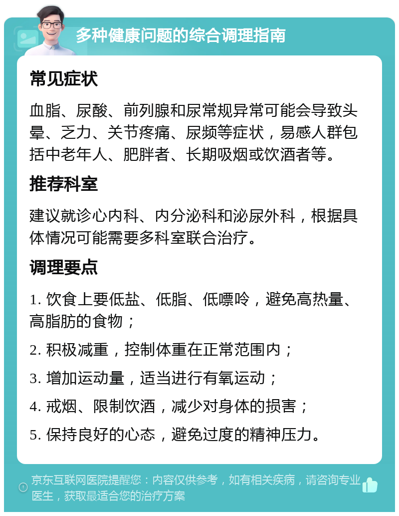 多种健康问题的综合调理指南 常见症状 血脂、尿酸、前列腺和尿常规异常可能会导致头晕、乏力、关节疼痛、尿频等症状，易感人群包括中老年人、肥胖者、长期吸烟或饮酒者等。 推荐科室 建议就诊心内科、内分泌科和泌尿外科，根据具体情况可能需要多科室联合治疗。 调理要点 1. 饮食上要低盐、低脂、低嘌呤，避免高热量、高脂肪的食物； 2. 积极减重，控制体重在正常范围内； 3. 增加运动量，适当进行有氧运动； 4. 戒烟、限制饮酒，减少对身体的损害； 5. 保持良好的心态，避免过度的精神压力。