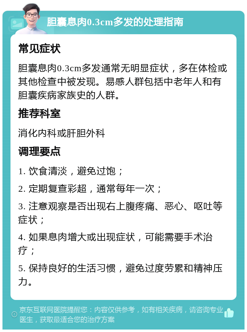 胆囊息肉0.3cm多发的处理指南 常见症状 胆囊息肉0.3cm多发通常无明显症状，多在体检或其他检查中被发现。易感人群包括中老年人和有胆囊疾病家族史的人群。 推荐科室 消化内科或肝胆外科 调理要点 1. 饮食清淡，避免过饱； 2. 定期复查彩超，通常每年一次； 3. 注意观察是否出现右上腹疼痛、恶心、呕吐等症状； 4. 如果息肉增大或出现症状，可能需要手术治疗； 5. 保持良好的生活习惯，避免过度劳累和精神压力。