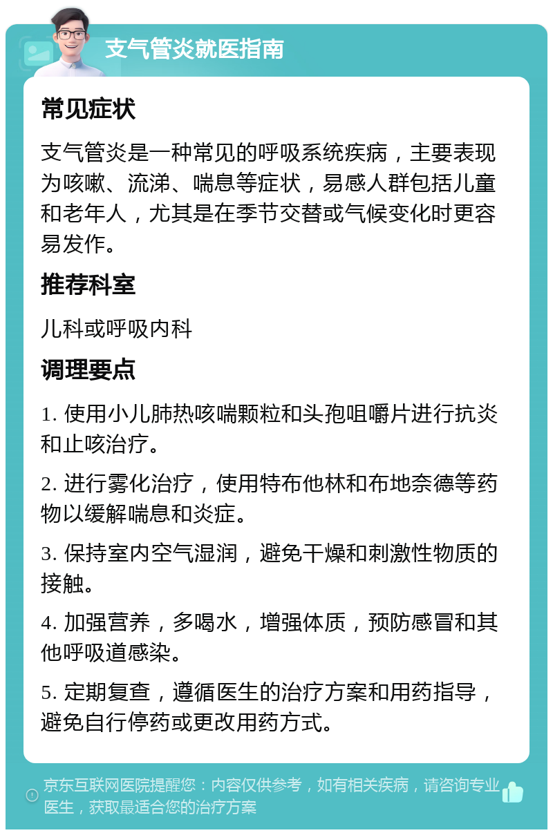 支气管炎就医指南 常见症状 支气管炎是一种常见的呼吸系统疾病，主要表现为咳嗽、流涕、喘息等症状，易感人群包括儿童和老年人，尤其是在季节交替或气候变化时更容易发作。 推荐科室 儿科或呼吸内科 调理要点 1. 使用小儿肺热咳喘颗粒和头孢咀嚼片进行抗炎和止咳治疗。 2. 进行雾化治疗，使用特布他林和布地奈德等药物以缓解喘息和炎症。 3. 保持室内空气湿润，避免干燥和刺激性物质的接触。 4. 加强营养，多喝水，增强体质，预防感冒和其他呼吸道感染。 5. 定期复查，遵循医生的治疗方案和用药指导，避免自行停药或更改用药方式。