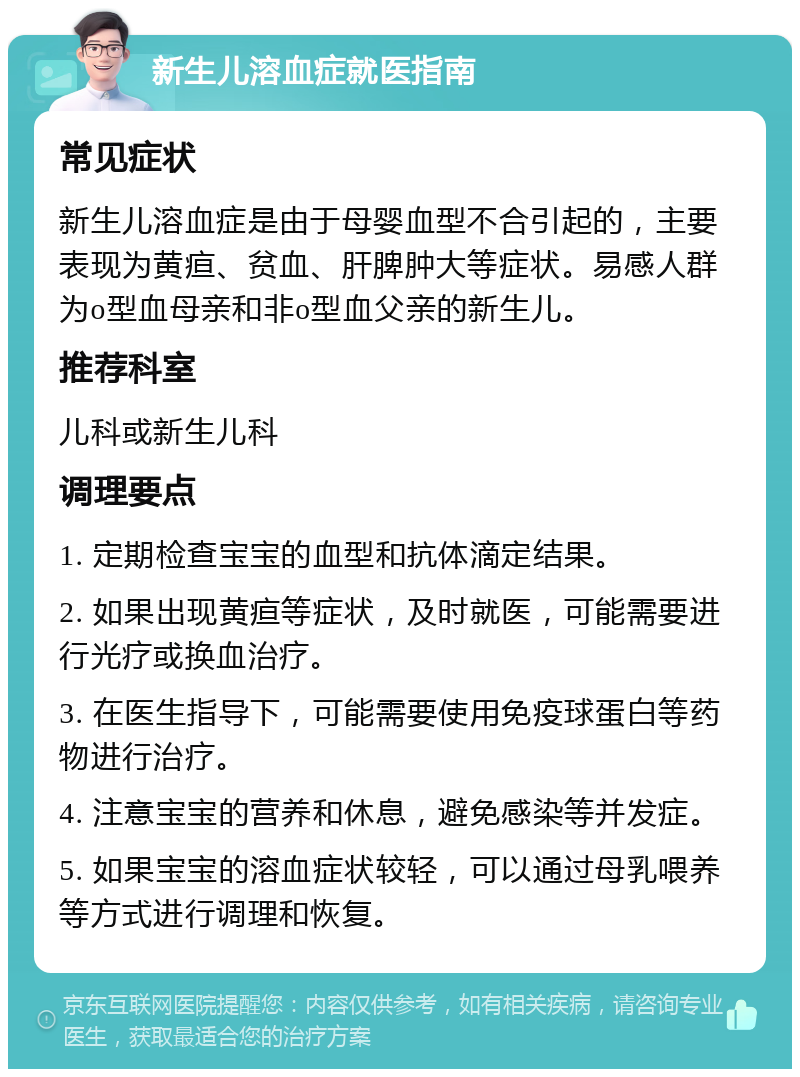 新生儿溶血症就医指南 常见症状 新生儿溶血症是由于母婴血型不合引起的，主要表现为黄疸、贫血、肝脾肿大等症状。易感人群为o型血母亲和非o型血父亲的新生儿。 推荐科室 儿科或新生儿科 调理要点 1. 定期检查宝宝的血型和抗体滴定结果。 2. 如果出现黄疸等症状，及时就医，可能需要进行光疗或换血治疗。 3. 在医生指导下，可能需要使用免疫球蛋白等药物进行治疗。 4. 注意宝宝的营养和休息，避免感染等并发症。 5. 如果宝宝的溶血症状较轻，可以通过母乳喂养等方式进行调理和恢复。