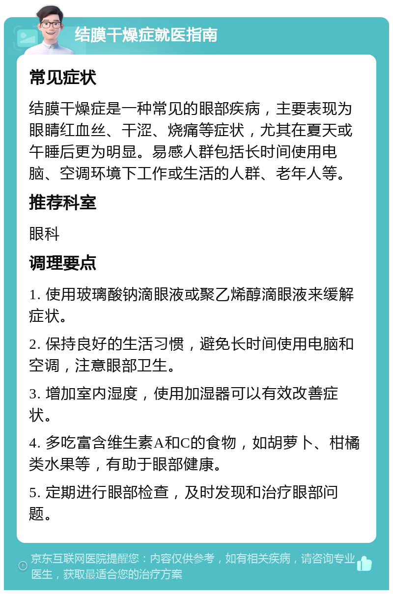 结膜干燥症就医指南 常见症状 结膜干燥症是一种常见的眼部疾病，主要表现为眼睛红血丝、干涩、烧痛等症状，尤其在夏天或午睡后更为明显。易感人群包括长时间使用电脑、空调环境下工作或生活的人群、老年人等。 推荐科室 眼科 调理要点 1. 使用玻璃酸钠滴眼液或聚乙烯醇滴眼液来缓解症状。 2. 保持良好的生活习惯，避免长时间使用电脑和空调，注意眼部卫生。 3. 增加室内湿度，使用加湿器可以有效改善症状。 4. 多吃富含维生素A和C的食物，如胡萝卜、柑橘类水果等，有助于眼部健康。 5. 定期进行眼部检查，及时发现和治疗眼部问题。