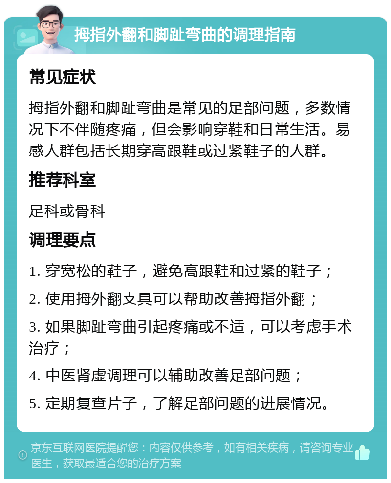 拇指外翻和脚趾弯曲的调理指南 常见症状 拇指外翻和脚趾弯曲是常见的足部问题，多数情况下不伴随疼痛，但会影响穿鞋和日常生活。易感人群包括长期穿高跟鞋或过紧鞋子的人群。 推荐科室 足科或骨科 调理要点 1. 穿宽松的鞋子，避免高跟鞋和过紧的鞋子； 2. 使用拇外翻支具可以帮助改善拇指外翻； 3. 如果脚趾弯曲引起疼痛或不适，可以考虑手术治疗； 4. 中医肾虚调理可以辅助改善足部问题； 5. 定期复查片子，了解足部问题的进展情况。