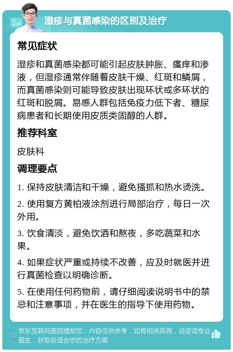 湿疹与真菌感染的区别及治疗 常见症状 湿疹和真菌感染都可能引起皮肤肿胀、瘙痒和渗液，但湿疹通常伴随着皮肤干燥、红斑和鳞屑，而真菌感染则可能导致皮肤出现环状或多环状的红斑和脱屑。易感人群包括免疫力低下者、糖尿病患者和长期使用皮质类固醇的人群。 推荐科室 皮肤科 调理要点 1. 保持皮肤清洁和干燥，避免搔抓和热水烫洗。 2. 使用复方黄柏液涂剂进行局部治疗，每日一次外用。 3. 饮食清淡，避免饮酒和熬夜，多吃蔬菜和水果。 4. 如果症状严重或持续不改善，应及时就医并进行真菌检查以明确诊断。 5. 在使用任何药物前，请仔细阅读说明书中的禁忌和注意事项，并在医生的指导下使用药物。