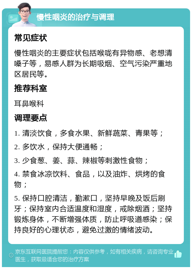 慢性咽炎的治疗与调理 常见症状 慢性咽炎的主要症状包括喉咙有异物感、老想清嗓子等，易感人群为长期吸烟、空气污染严重地区居民等。 推荐科室 耳鼻喉科 调理要点 1. 清淡饮食，多食水果、新鲜蔬菜、青果等； 2. 多饮水，保持大便通畅； 3. 少食葱、姜、蒜、辣椒等刺激性食物； 4. 禁食冰凉饮料、食品，以及油炸、烘烤的食物； 5. 保持口腔清洁，勤漱口，坚持早晚及饭后刷牙；保持室内合适温度和湿度，戒除烟酒；坚持锻炼身体，不断增强体质，防止呼吸道感染；保持良好的心理状态，避免过激的情绪波动。