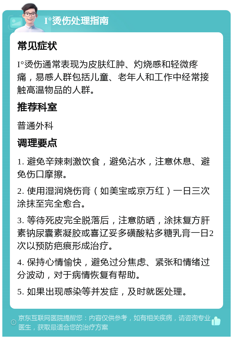 I°烫伤处理指南 常见症状 I°烫伤通常表现为皮肤红肿、灼烧感和轻微疼痛，易感人群包括儿童、老年人和工作中经常接触高温物品的人群。 推荐科室 普通外科 调理要点 1. 避免辛辣刺激饮食，避免沾水，注意休息、避免伤口摩擦。 2. 使用湿润烧伤膏（如美宝或京万红）一日三次涂抹至完全愈合。 3. 等待死皮完全脱落后，注意防晒，涂抹复方肝素钠尿囊素凝胶或喜辽妥多磺酸粘多糖乳膏一日2次以预防疤痕形成治疗。 4. 保持心情愉快，避免过分焦虑、紧张和情绪过分波动，对于病情恢复有帮助。 5. 如果出现感染等并发症，及时就医处理。