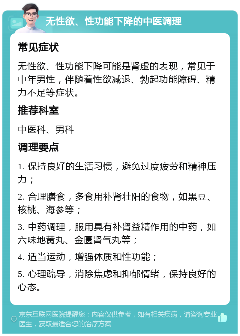 无性欲、性功能下降的中医调理 常见症状 无性欲、性功能下降可能是肾虚的表现，常见于中年男性，伴随着性欲减退、勃起功能障碍、精力不足等症状。 推荐科室 中医科、男科 调理要点 1. 保持良好的生活习惯，避免过度疲劳和精神压力； 2. 合理膳食，多食用补肾壮阳的食物，如黑豆、核桃、海参等； 3. 中药调理，服用具有补肾益精作用的中药，如六味地黄丸、金匮肾气丸等； 4. 适当运动，增强体质和性功能； 5. 心理疏导，消除焦虑和抑郁情绪，保持良好的心态。