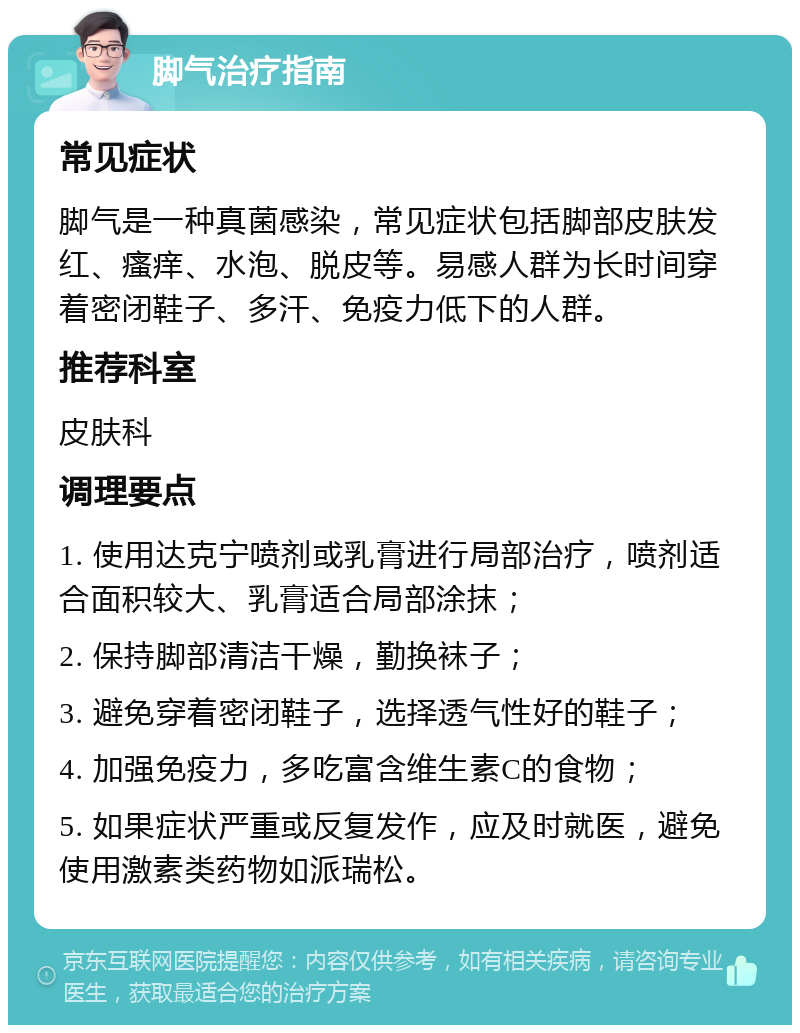 脚气治疗指南 常见症状 脚气是一种真菌感染，常见症状包括脚部皮肤发红、瘙痒、水泡、脱皮等。易感人群为长时间穿着密闭鞋子、多汗、免疫力低下的人群。 推荐科室 皮肤科 调理要点 1. 使用达克宁喷剂或乳膏进行局部治疗，喷剂适合面积较大、乳膏适合局部涂抹； 2. 保持脚部清洁干燥，勤换袜子； 3. 避免穿着密闭鞋子，选择透气性好的鞋子； 4. 加强免疫力，多吃富含维生素C的食物； 5. 如果症状严重或反复发作，应及时就医，避免使用激素类药物如派瑞松。