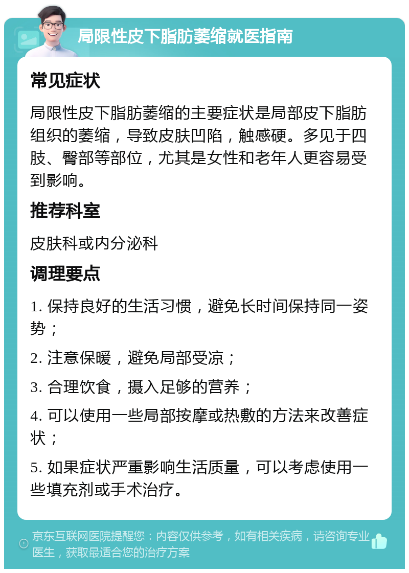 局限性皮下脂肪萎缩就医指南 常见症状 局限性皮下脂肪萎缩的主要症状是局部皮下脂肪组织的萎缩，导致皮肤凹陷，触感硬。多见于四肢、臀部等部位，尤其是女性和老年人更容易受到影响。 推荐科室 皮肤科或内分泌科 调理要点 1. 保持良好的生活习惯，避免长时间保持同一姿势； 2. 注意保暖，避免局部受凉； 3. 合理饮食，摄入足够的营养； 4. 可以使用一些局部按摩或热敷的方法来改善症状； 5. 如果症状严重影响生活质量，可以考虑使用一些填充剂或手术治疗。