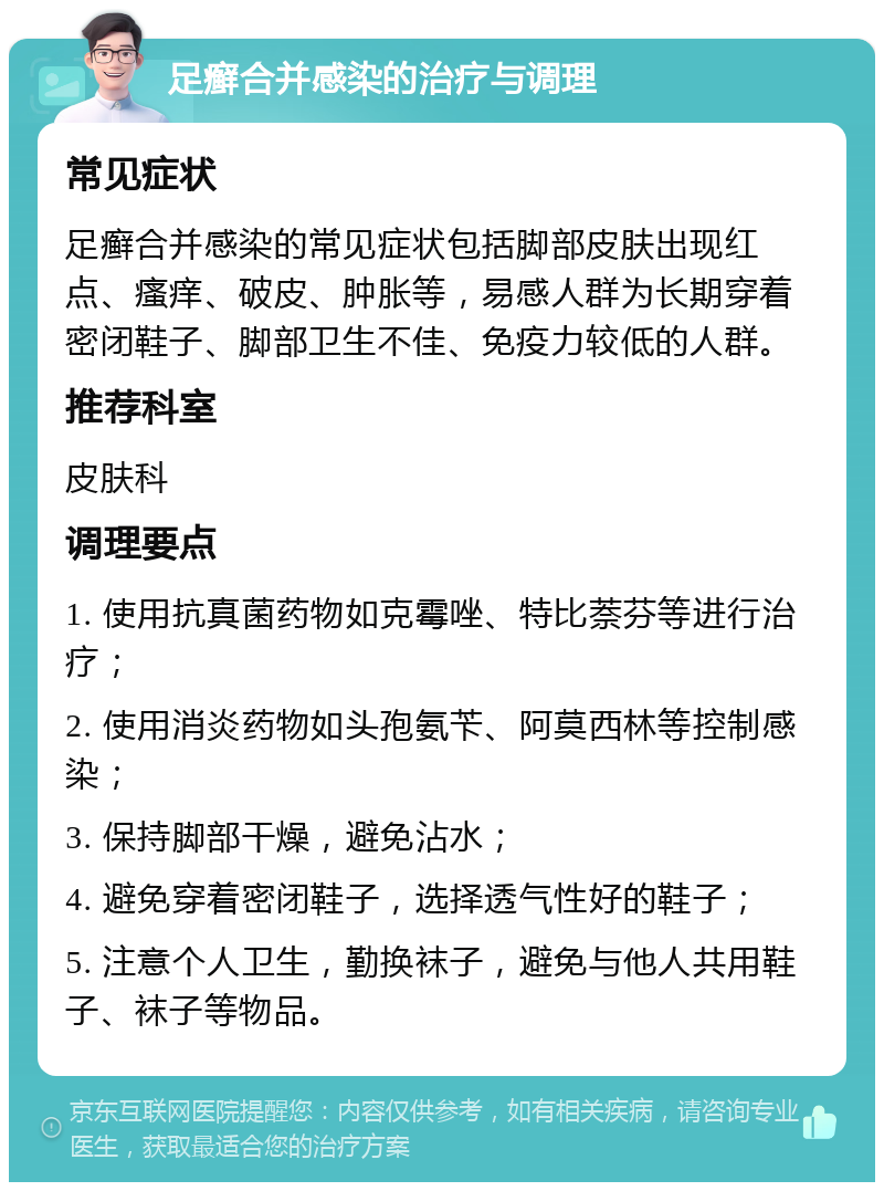 足癣合并感染的治疗与调理 常见症状 足癣合并感染的常见症状包括脚部皮肤出现红点、瘙痒、破皮、肿胀等，易感人群为长期穿着密闭鞋子、脚部卫生不佳、免疫力较低的人群。 推荐科室 皮肤科 调理要点 1. 使用抗真菌药物如克霉唑、特比萘芬等进行治疗； 2. 使用消炎药物如头孢氨苄、阿莫西林等控制感染； 3. 保持脚部干燥，避免沾水； 4. 避免穿着密闭鞋子，选择透气性好的鞋子； 5. 注意个人卫生，勤换袜子，避免与他人共用鞋子、袜子等物品。