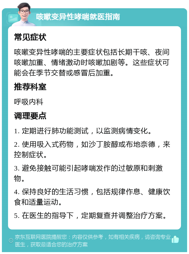 咳嗽变异性哮喘就医指南 常见症状 咳嗽变异性哮喘的主要症状包括长期干咳、夜间咳嗽加重、情绪激动时咳嗽加剧等。这些症状可能会在季节交替或感冒后加重。 推荐科室 呼吸内科 调理要点 1. 定期进行肺功能测试，以监测病情变化。 2. 使用吸入式药物，如沙丁胺醇或布地奈德，来控制症状。 3. 避免接触可能引起哮喘发作的过敏原和刺激物。 4. 保持良好的生活习惯，包括规律作息、健康饮食和适量运动。 5. 在医生的指导下，定期复查并调整治疗方案。