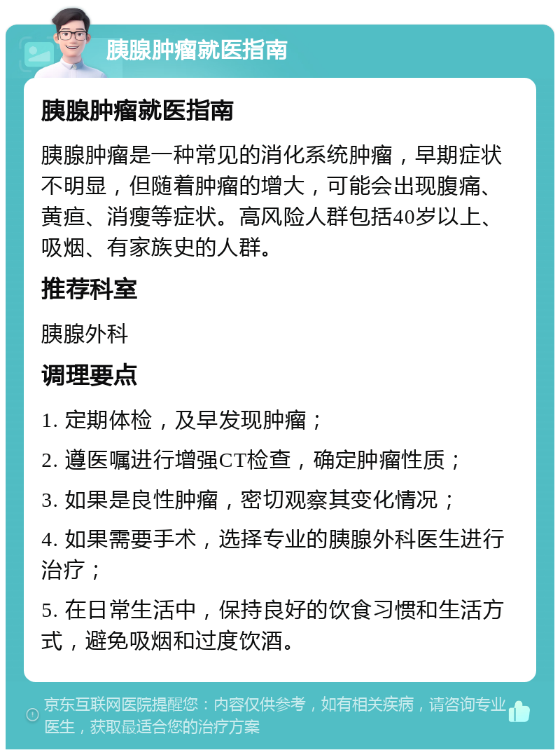 胰腺肿瘤就医指南 胰腺肿瘤就医指南 胰腺肿瘤是一种常见的消化系统肿瘤，早期症状不明显，但随着肿瘤的增大，可能会出现腹痛、黄疸、消瘦等症状。高风险人群包括40岁以上、吸烟、有家族史的人群。 推荐科室 胰腺外科 调理要点 1. 定期体检，及早发现肿瘤； 2. 遵医嘱进行增强CT检查，确定肿瘤性质； 3. 如果是良性肿瘤，密切观察其变化情况； 4. 如果需要手术，选择专业的胰腺外科医生进行治疗； 5. 在日常生活中，保持良好的饮食习惯和生活方式，避免吸烟和过度饮酒。