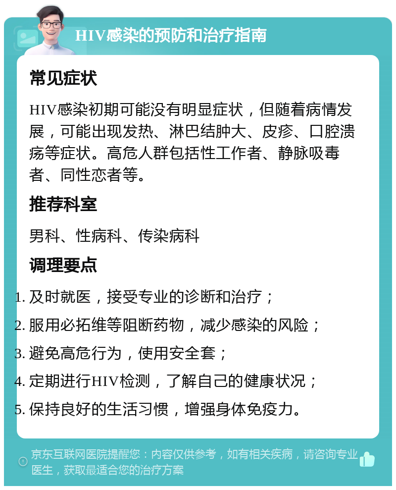 HIV感染的预防和治疗指南 常见症状 HIV感染初期可能没有明显症状，但随着病情发展，可能出现发热、淋巴结肿大、皮疹、口腔溃疡等症状。高危人群包括性工作者、静脉吸毒者、同性恋者等。 推荐科室 男科、性病科、传染病科 调理要点 及时就医，接受专业的诊断和治疗； 服用必拓维等阻断药物，减少感染的风险； 避免高危行为，使用安全套； 定期进行HIV检测，了解自己的健康状况； 保持良好的生活习惯，增强身体免疫力。