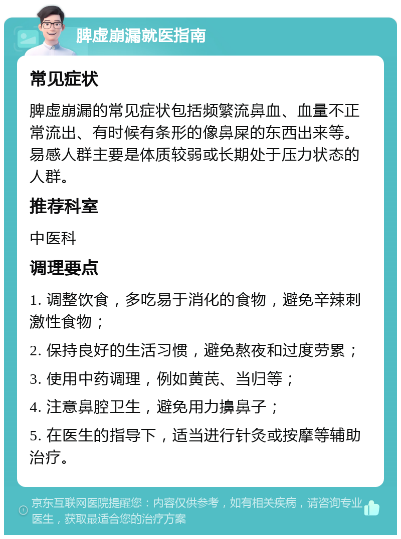 脾虚崩漏就医指南 常见症状 脾虚崩漏的常见症状包括频繁流鼻血、血量不正常流出、有时候有条形的像鼻屎的东西出来等。易感人群主要是体质较弱或长期处于压力状态的人群。 推荐科室 中医科 调理要点 1. 调整饮食，多吃易于消化的食物，避免辛辣刺激性食物； 2. 保持良好的生活习惯，避免熬夜和过度劳累； 3. 使用中药调理，例如黄芪、当归等； 4. 注意鼻腔卫生，避免用力擤鼻子； 5. 在医生的指导下，适当进行针灸或按摩等辅助治疗。