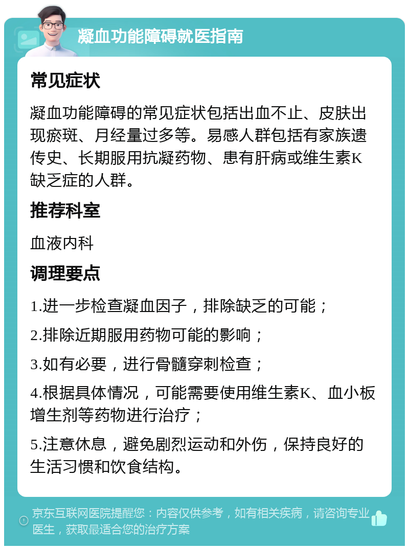 凝血功能障碍就医指南 常见症状 凝血功能障碍的常见症状包括出血不止、皮肤出现瘀斑、月经量过多等。易感人群包括有家族遗传史、长期服用抗凝药物、患有肝病或维生素K缺乏症的人群。 推荐科室 血液内科 调理要点 1.进一步检查凝血因子，排除缺乏的可能； 2.排除近期服用药物可能的影响； 3.如有必要，进行骨髓穿刺检查； 4.根据具体情况，可能需要使用维生素K、血小板增生剂等药物进行治疗； 5.注意休息，避免剧烈运动和外伤，保持良好的生活习惯和饮食结构。