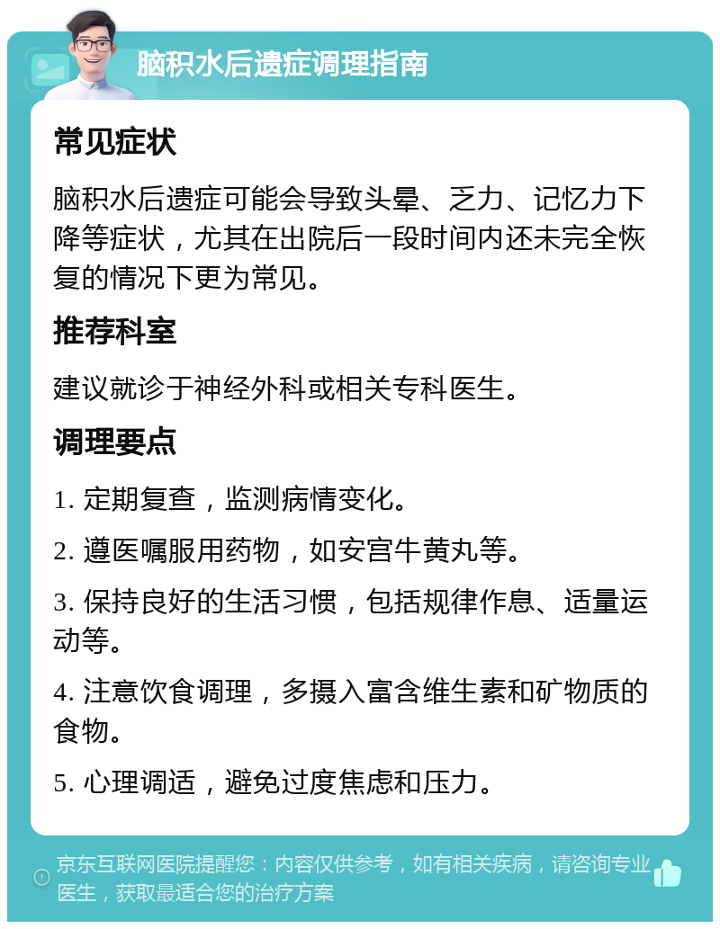 脑积水后遗症调理指南 常见症状 脑积水后遗症可能会导致头晕、乏力、记忆力下降等症状，尤其在出院后一段时间内还未完全恢复的情况下更为常见。 推荐科室 建议就诊于神经外科或相关专科医生。 调理要点 1. 定期复查，监测病情变化。 2. 遵医嘱服用药物，如安宫牛黄丸等。 3. 保持良好的生活习惯，包括规律作息、适量运动等。 4. 注意饮食调理，多摄入富含维生素和矿物质的食物。 5. 心理调适，避免过度焦虑和压力。