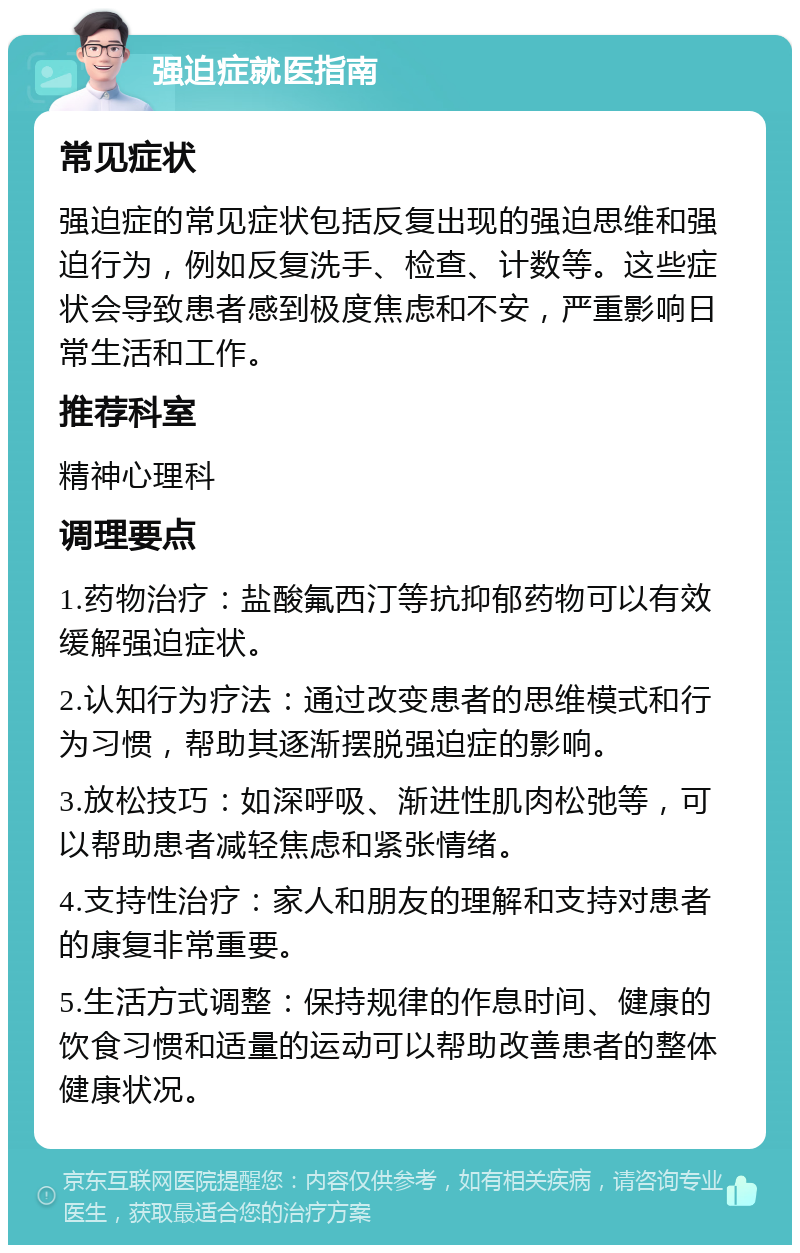 强迫症就医指南 常见症状 强迫症的常见症状包括反复出现的强迫思维和强迫行为，例如反复洗手、检查、计数等。这些症状会导致患者感到极度焦虑和不安，严重影响日常生活和工作。 推荐科室 精神心理科 调理要点 1.药物治疗：盐酸氟西汀等抗抑郁药物可以有效缓解强迫症状。 2.认知行为疗法：通过改变患者的思维模式和行为习惯，帮助其逐渐摆脱强迫症的影响。 3.放松技巧：如深呼吸、渐进性肌肉松弛等，可以帮助患者减轻焦虑和紧张情绪。 4.支持性治疗：家人和朋友的理解和支持对患者的康复非常重要。 5.生活方式调整：保持规律的作息时间、健康的饮食习惯和适量的运动可以帮助改善患者的整体健康状况。