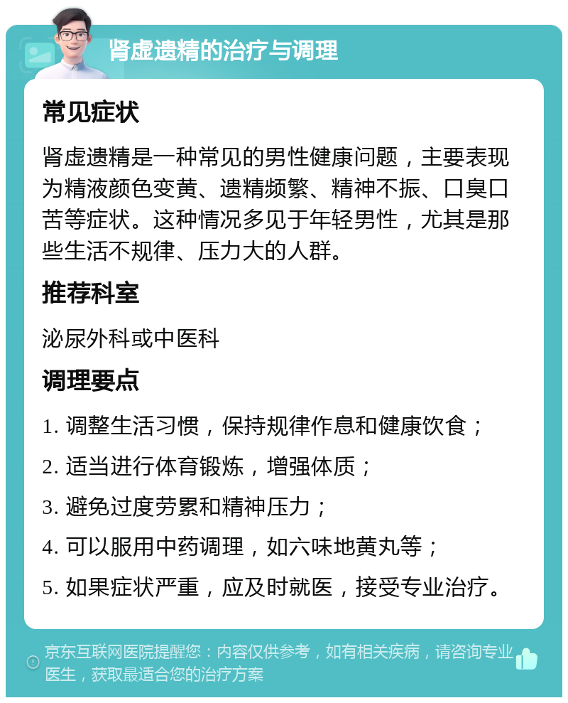 肾虚遗精的治疗与调理 常见症状 肾虚遗精是一种常见的男性健康问题，主要表现为精液颜色变黄、遗精频繁、精神不振、口臭口苦等症状。这种情况多见于年轻男性，尤其是那些生活不规律、压力大的人群。 推荐科室 泌尿外科或中医科 调理要点 1. 调整生活习惯，保持规律作息和健康饮食； 2. 适当进行体育锻炼，增强体质； 3. 避免过度劳累和精神压力； 4. 可以服用中药调理，如六味地黄丸等； 5. 如果症状严重，应及时就医，接受专业治疗。