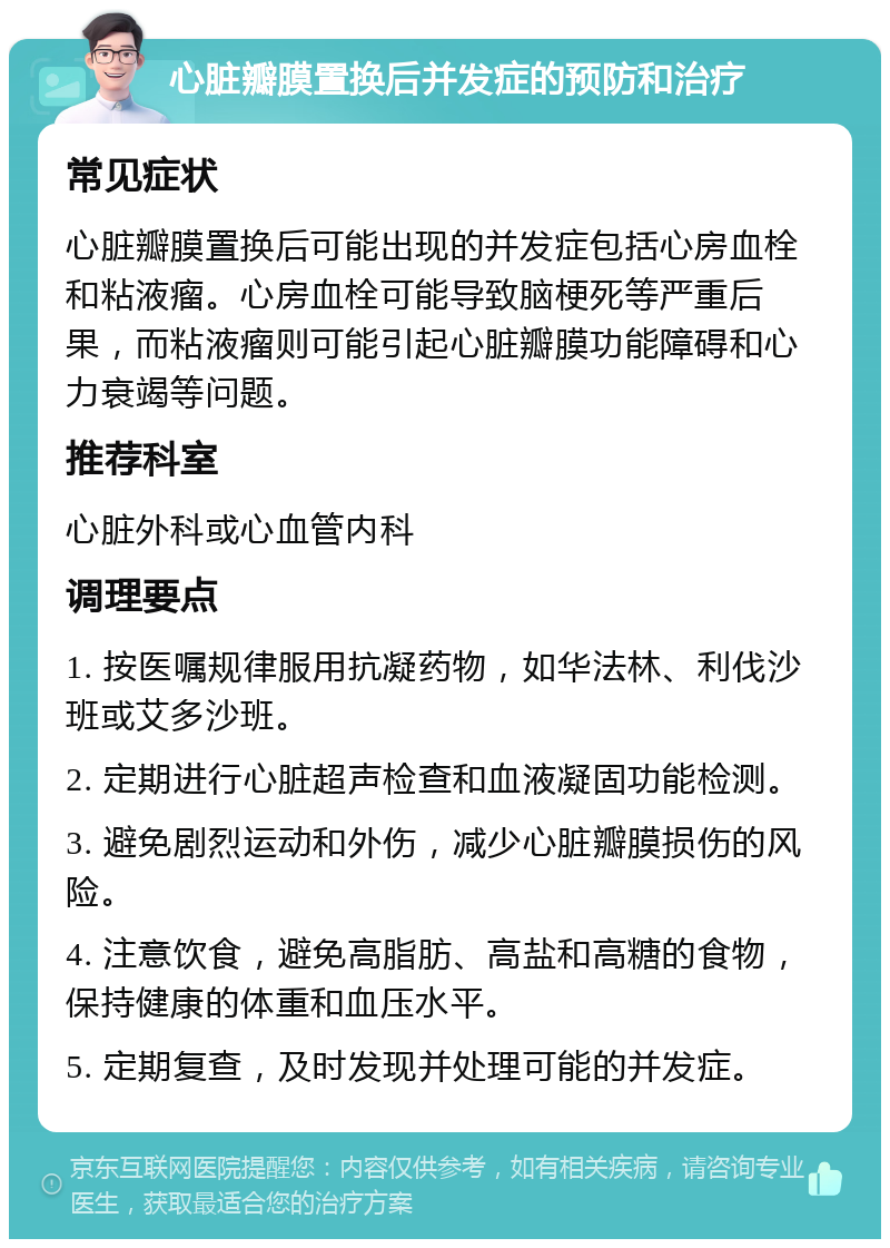 心脏瓣膜置换后并发症的预防和治疗 常见症状 心脏瓣膜置换后可能出现的并发症包括心房血栓和粘液瘤。心房血栓可能导致脑梗死等严重后果，而粘液瘤则可能引起心脏瓣膜功能障碍和心力衰竭等问题。 推荐科室 心脏外科或心血管内科 调理要点 1. 按医嘱规律服用抗凝药物，如华法林、利伐沙班或艾多沙班。 2. 定期进行心脏超声检查和血液凝固功能检测。 3. 避免剧烈运动和外伤，减少心脏瓣膜损伤的风险。 4. 注意饮食，避免高脂肪、高盐和高糖的食物，保持健康的体重和血压水平。 5. 定期复查，及时发现并处理可能的并发症。